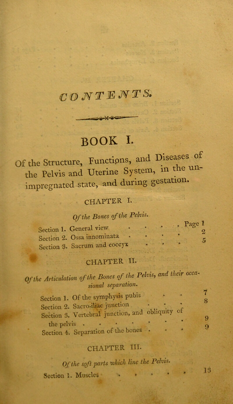 <! . -  ^ t COJVTEMTS, book I. Of the Structure, Functiptis, and Diseases of the Pelvis and Uterine System, in t e un- impregnated state, and during gestatio CHAPTER I. Of the Bones of the Pelvis. Section 1. General view Section 2. Ossa innominata • Section 3. Sacrum and coccyx ^ CHAPTER II. Of the Articulation of the Bones of the Pelvis, and their occa sional separation. Section 1. Of the symphysis pubis • • Section 2. Sacro-iUac junction • • • Section 3. Vertebral junction, and obliquity o the pelvis .•••*’ Section 4. Separation of tlie bones . Of the soft parts xvhich line the Pelvis. Section 1. Muscles . . * • ^ Ot fcO