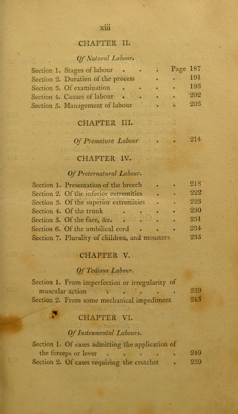 OJ'Natural Labour* Section 1. Stages of labour Section 2. Duration of the process Section 3. Of examination Section 4. Causes of labour . Section 5. Management of labour CHAPTER III. Page 187 191 193 202 203 Of Premature. Labour • • CHAPTERHV.‘ Of Preternatural Labour. Section 1. Presentation of the breech • • 218 Section 2. Of the inferior extremities . • 222 Section 3. Of the superior extremities . • 223 Section 4. Of the trunk ...» 230 Section 5. Of the face, &c. . . . • 231 Section 6. Of the umbilical cord ... 234 Section 7. Plurality of children, and monsters 235 CHAPTER V. Of Tedioiis Labour. Section 1. From imperfection or irregularity of muscular action *. . . . . 239 Section 2. From some mechanical impediment 245 CHAPTER VI. Of Instrumental Labours. Section 1. Of cases admitting the application of the forceps or lever ..... Section 2. Of cases requiring the crotchet . 249 259