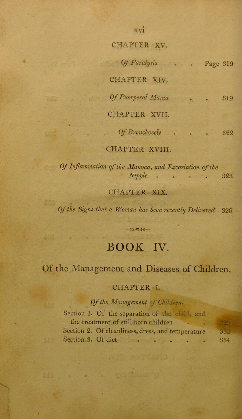 CHAPTER XV. t OJ Paralysis . . Page 319 CHAPTER XIV. Of Puerperal Mania . . 319 CHAPTER XVII. Of Bronc/liocele . . . 322 CHAPTER XVIII. If hiftammalion of the Mammuy and Excoriation cf the Nipple .... 323 t CHAPTER XIX. Of the Sig7is that a Woman has been recently delivered 326 - -»®«— BOOK IV. Of the .Management and Diseases of Children. CHAPTER I. Of the Management of Chi-ldr-en. Section 1. Of the separation of the'chil/. and the treatment of still-born children Section 2. Of cleanliness, dress, and temperature S^tion 3. Of diet S3i