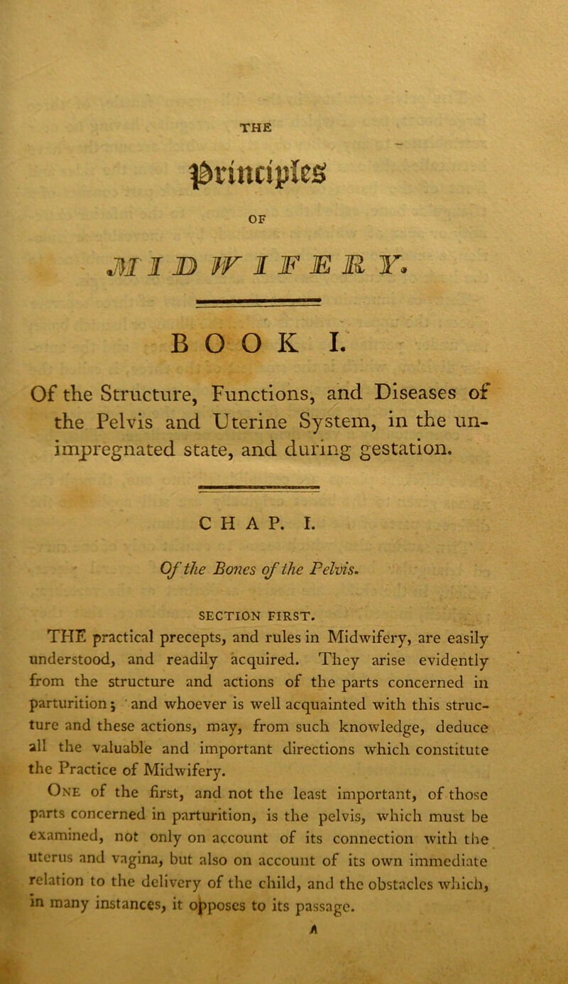 THE principles: OF ■ MI ]D W IF MM Y. * ^ - BOOK I. Of the Structure, Functions, and Diseases of the Pelvis and Uterine System, in the un- impregnated state, and during gestation. CHAP. I. Of the Bones of the Pelvis. SECTION FIRST. THE practical precepts, and rules in Midwifery, are easily understood, and readily acquired. They arise evidently from the structure and actions of the parts concerned in parturition 5 ’ and whoever is well acquainted with this struc- ture and these actions, may, from such knowledge, deduce all the valuable and important directions which constitute the Practice of Midwifery. One of the first, and not the least important, of those parts concerned in parturition, is the pelvis, which must be examined, not only on account of its connection with the uterus and vagina, but also on account of its own immediate relation to the delivery of the child, and the obstacles which, in many instances, it oj^poscs to its passage. A