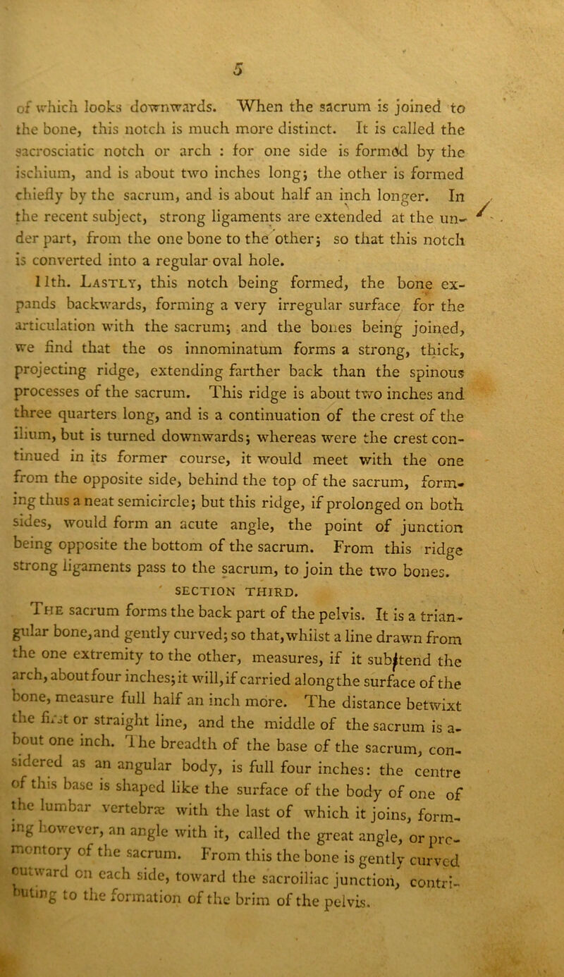 of u’hich looks downwards. When the sacrum is joined to the bone, this notch is much more distinct. It is called the sacrosciatic notch or arch : for one side is formed by the ischium, and is about two inches long; the other is formed chiefly by the sacrum, and is about half an inch longer. In the recent subject, strong ligaments are extended at the un- ^' der part, from the one bone to the other; so that this notch is converted into a regular oval hole. 11th. Lastly, this notch being formed, the bone ex- pands backwards, forming a very irregular surface for the articulation with the sacrum; and the bones being joined, we find that the os innominatum forms a strong, thick, projecting ridge, extending farther back than the spinous processes of the sacrum. This ridge is about tv»ro inches and three quarters long, and is a continuation of the crest of the ilium, but is turned downwards; whereas were the crest con- tinued in its former course, it would meet with the one from the opposite side, behind the top of the sacrum, form- ing thus a neat semicircle; but this ridge, if prolonged on both sides, would form an acute angle, the point of junction being opposite the bottom of the sacrum. From this ridge strong ligaments pass to the sacrum, to join the two bones. ' SECTION THIRD. The sacrum forms the back part of the pelvis. It is a trian- gular bone,and gently curved; so that, whilst a line drawn from the one extremity to the other, measures, if it sub^tend the arch, about four inches; it will, if carried along the surface of the bone, measure full half an inch more. The distance betwixt the fn'ot or straight line, and the middle of the sacrum is a- bout one inch. Ihe breadth of the base of the sacrum, con- sidered as an angular body, is full four inches: the centre of this base is shaped like the surface of the body of one of the lumbar vertebrae with the last of which it joins, form- ing b.owever, an angle with It, called the great angle, or pro- montory of the sacrum. From this the bone is gently curved outward on each side, toward the sacroiliac junction, contri- ’uting to the formation of the brim of the pelvis.