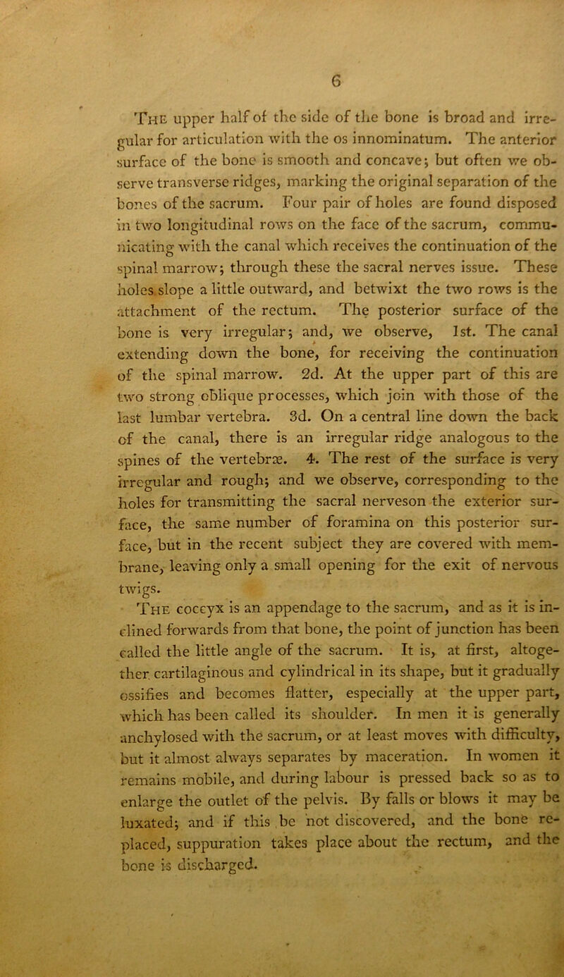 The upper half of the side of the bone is broad and irre- gular for articulation with the os innominatum. The anterior surface of the bone is smooth and concave; but often we ob- serve transverse ridges, marking the original separation of the bones of the sacrum. Four pair of holes are found disposed in two longitudinal rows on the face of the sacrum, commu- nicatine with the canal which receives the continuation of the O spinal marrow; through these the sacral nerves issue. These holes slope a little outward, and betwixt the two roAvs is the attachment of the rectum. The posterior surface of the bone is very irregular; and, Ave observe, 1st. The canal extending doAvn the bone, for receiving the continuation of the spinal marrow. 2d. At the upper part of this are tAvo strong oblique processes, which join Avith those of the last lumbar vertebra. 3d. On a central line doAvn the back of the canal, there is an irregular ridge analogous to the spines of the vertebrae. 4. The rest of the surface is very irregular and rough; and we observe, corresponding to the holes for transmitting the sacral nerveson the exterior sur- face, the same number of foramina on this posterior sur- face, but in the recent subject they are coA^ered with mem- brane, leaving only a small opening for the exit of nervous tAvigs. The coccyx is an appendage to the sacrum, and as it is in- clined forwards from that bone, the point of junction has been called the little angle of the sacrum. It is, at first, altoge- ther, cartilaginous and cylindrical in its shape, but it gradually ossifies and becomes flatter, especially at the upper part, Avhich has been called its shoulder. In men it is generally anchylosed with the sacrum, or at least moves Avith difiiculty, but it almost ahvays separates by maceration. In Avomen it remains mobile, and during labour is pressed back so as to enlarge the outlet of the pelvis. By falls or blows it may be luxated; and if this be not discovered, and the bone re- placed, suppuration takes place about the rectum, and the bone is discharged.