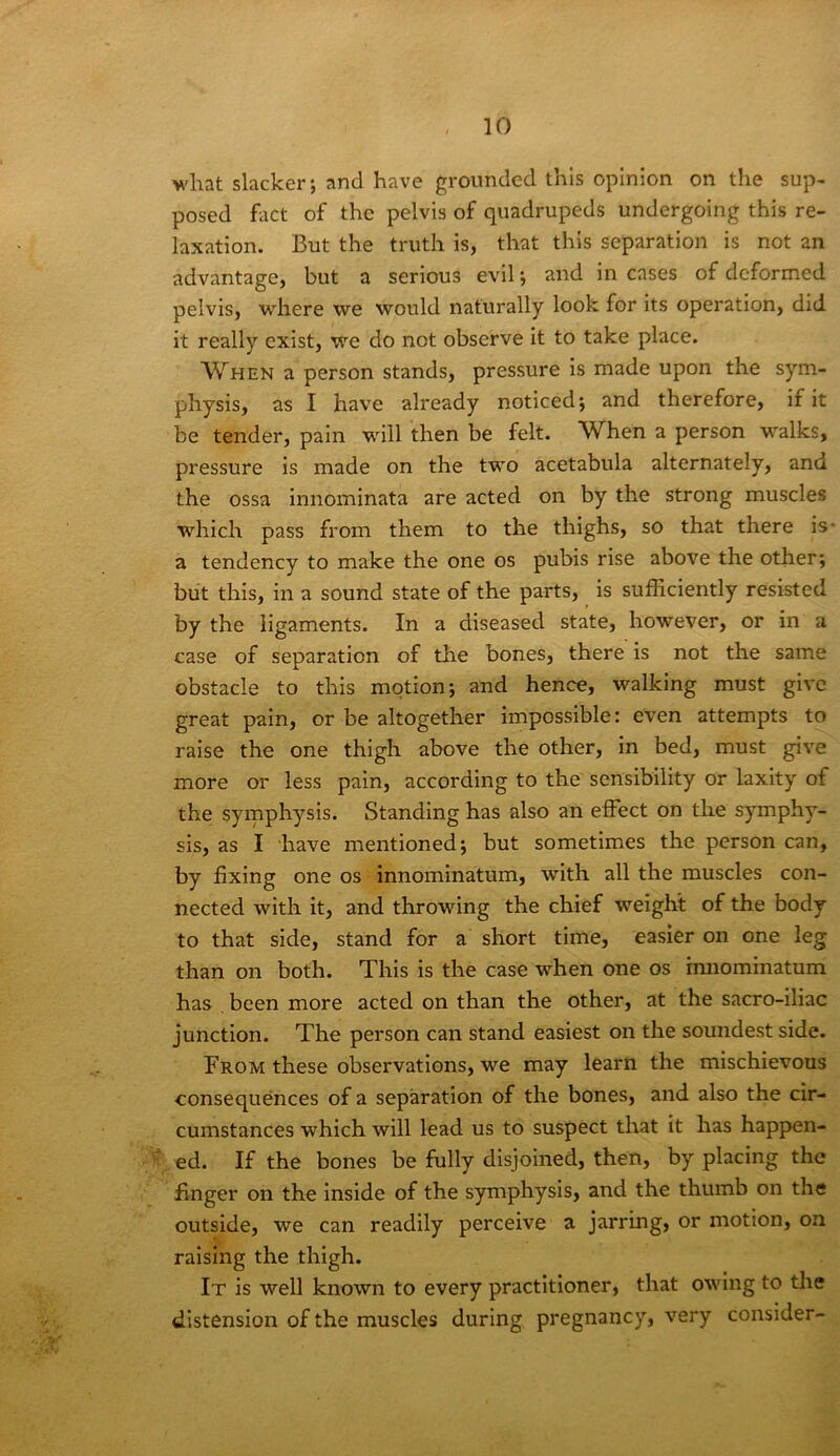 what slacker; and have grounded this opinion on the sup- posed fact of the pelvis of quadrupeds undergoing this re- laxation. But the truth is, that this separation is not an advantage, but a serious evil; and in cases of deformed pelvis, where we would naturally look for its operation, did it really exist, we do not observe it to take place. When a person stands, pressure is made upon the sym- physis, as I have already noticed; and therefore, if it be tender, pain will then be felt. When a person walks, pressure is made on the two acetabula alternately, and the ossa innominata are acted on by the strong muscles which pass from them to the thighs, so that there is* a tendency to make the one os pubis rise above the other; but this, in a sound state of the parts, is sufficiently resisted by the ligaments. In a diseased state, however, or in a case of separation of the bones, there is not the same obstacle to this motion; and hence, walking must give great pain, or be altogether impossible: even attempts to raise the one thigh above the other, in bed, must give more or less pain, according to the sensibility or laxity of the symphysis. Standing has also an effect on the symphy- sis, as I have mentioned; but sometimes the person can, by fixing one os innominatum, with all the muscles con- nected with it, and throwing the chief weight of the body to that side, stand for a short time, easier on one leg than on both. This is the case when one os innominatum has been more acted on than the other, at the sacro-iliac junction. The person can stand easiest on the soundest side. From these observations, we may learn the mischievous consequences of a separation of the bones, and also the cir- cumstances which will lead us to suspect that it has happen- ed. If the bones be fully disjoined, then, by placing the finger on the inside of the symphysis, and the thumb on the outside, we can readily perceive a jarring, or motion, on raising the thigh. It is well known to every practitioner, that owing to the distension of the muscles during pregnancy, very consider-
