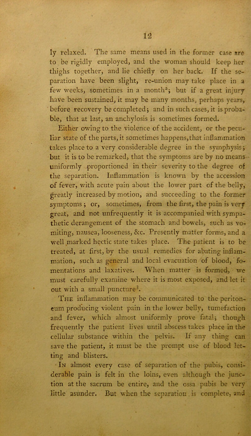 to be rigidly employed, and the woman should keep her thighs together, and lie chiefly on her back. If the se- paration have been slight, re-union may take place in a few weeks, sometimes in a month*; but if a great injury have been sustained, it may be many months, perhaps years, before recovery be completed; and in such cases, it is proba- ble, that at last, an anchylosis is sometimes formed. Either owing to the violence of the accident, or the pecu- liar state of the parts, it sometimes happens,that inflammation takes place to a very considerable degree in the symphysis; but it is to be remarked, that the symptoms are by no means uniformly proportioned in their severity to the degree of the separation. Inflammation is known by the accession of fever, with acute pain about the lower part of the belly, greatl)’' increased by motion, and succeeding to the former symptoms ; or, sometimes, from the first, the pain is very great, and not unfrequently it is accompanied with sympa- thetic derangement of the stomach and bowels, such as vo- miting, nausea, looseness, &c. Presently matter forms, and a well marked hectic state takes place. The patient is to be treated, at first, by the usual remedies for abating inflam- mation, such as general and local evacuation of blood, fo- mentations and laxatives. When matter is formed, we must carefully examine where it is most exposed, and let it out with a small puncture^. The inflammation may be communicated to the periton- eum producing violent pain in the lower belly, tumefaction and fever, which almost uniformly prove fatal; though frequently the patient lives until abscess takes place in the cellular substance within the pelvis. If any thing can save the patient, it must be the prompt use of blood let- ting and blisters. ' In almost every case of separation of the pubis, consi- derable pain is felt in the loins, even although the junc- tion at the sacrum be entire, and the ossa pubis be very little asunder. But when the separation . is complete, and