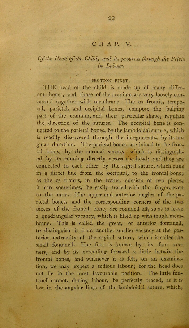 CHAP. V. 0/the Head of the Childt and its j^rogress through the Pelvis in Labour. SECTION FIRST. THE head of the child is made up of many differ- ent bones, and those of the cranium are very loosely con- nected together. with membrane. The os frontis, tempo- ral, parietal, and occipital bones, compose the bulging part of the cranium, and their particular shape, regulate the direction of the sutures. The occipital bone is con- nected to the parietal bones, by the lambdoidal suture, which is readily discovered through the integuments, by its an- gular direction. The parietal bones are joined to the fron- tal bone, by the coronal suture, which is distinguish- ed by its running directly across the head 5 and they are connected to each other by the sagital suture, which runs in a direct line from the occipital, to the frontal bone; as the os frontis, in the foetus, consists of two pieces, it can sometimes, be easily traced with the finger, even to the nose. The upper and anterior angles of the pa- rietal bones, and the corresponding corners of the two pieces of the frontal bone, are rounded off, so as to leave a quadrangular vacancy, which is filled up with tough mem- brane. This is called the great, or anterior fontanel!, to distinguish it from another smaller vacancy at the pos- terior extremity of the sagital suture, which is called the small fontanell. The first is known by its four cor- ners, and by 'its extending forward a little betwixt the frontal bones, and whenever it is felt, on an examina- tion, we may expect a tedious labour; for the head does not lie in the most favourable position. The little fon- tanell cannot, during labour, be perfectly traced, as it is lost in the angular lines of the lambdoidal suture, which.