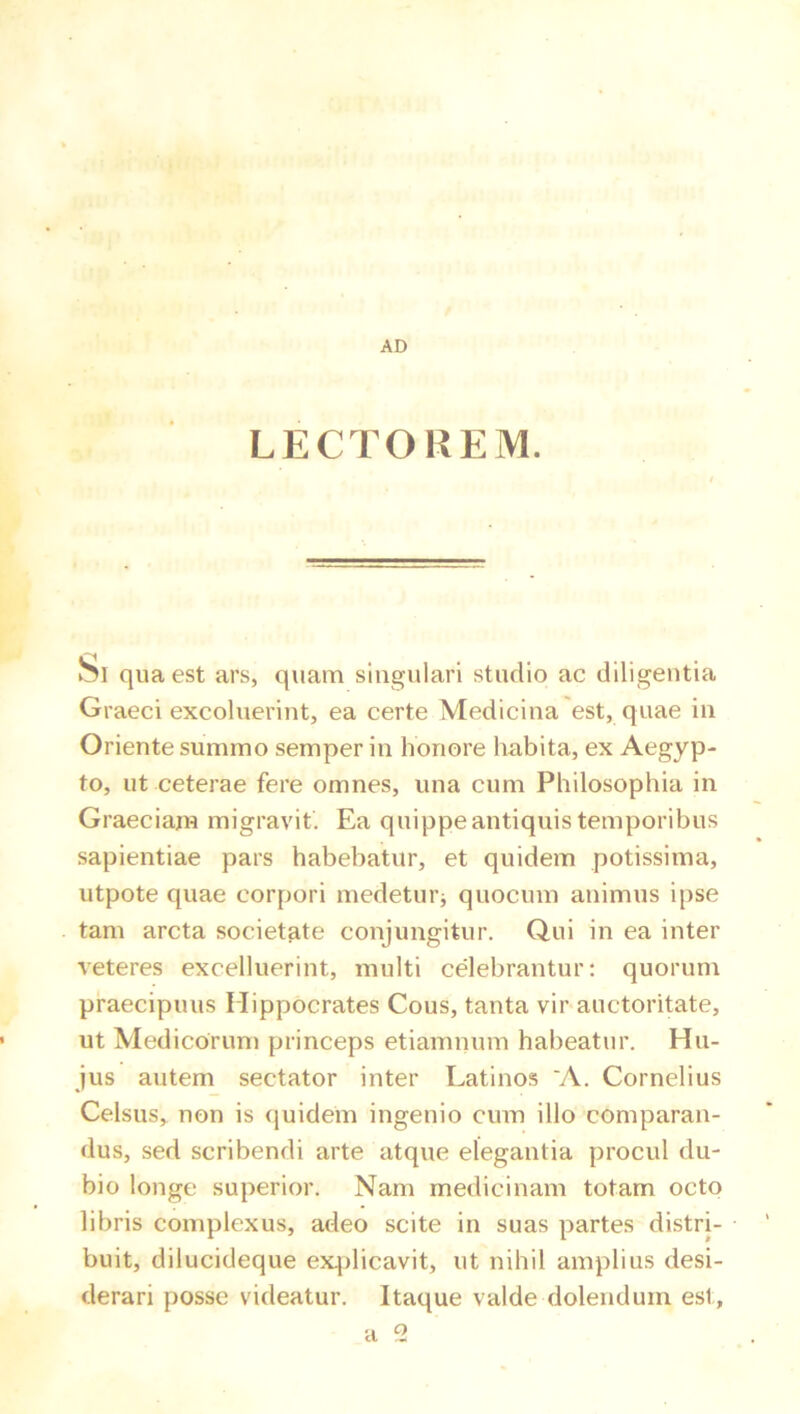 AD LECTOREM. Si qua est ars, quam singulari studio ac diligentia Graeci excoluerint, ea certe Medicina est, quae in Oriente summo semper in honore habita, ex Aegyp- to, ut ceterae fere omnes, una cum Philosophia in Graeciam migravit. Ea quippe antiquis temporibus sapientiae pars habebatur, et quidem potissima, utpote quae corpori medetui’i quocum animus ipse tam arcta societate conjungitur. Q,ui in ea inter veteres excelluerint, multi celebrantur: quorum praecipuus Hippocrates Cous, tanta vir auctoritate, ut Medicorum princeps etiamnum habeatur. Hu- jus autem sectator inter Latinos 'A. Cornelius Celsus, non is {juidem ingenio cum illo comparan- dus, sed scribendi arte atque elegantia procul du- bio longe superior. Nam medicinam totam octo libris complexus, adeo scite in suas partes distri- buit, dilucideque ex.plicavit, ut nihil amplius desi- derari posse videatur. Itaque valde dolendum est, a 2