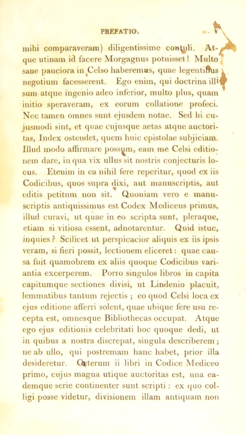 mihi comparaveram) diligentissime con^ili. At- que utinam id facere Morgagnus potuisset! Multo sane pauciora in^Celso haberemus, quae legentil^is negotium facesserent. Ego enim, qui doctrina illi sum atque ingenio adeo inferior, multo plus, quam initio speraveram, ex eorum collatione profeci. Nec tamen omnes sunt ejusdem notae. Sed hi cu- jusmodi sint, et quae cujusque aetas atque auctori- tas, Index ostendet, quem huic epistolae subjiciam. Illud modo affirmare possem, eam me Celsi editio- nem dare, in qua vix ullus sit nostris conjecturis lo- cus. Etenim in ea nihil fere reperitur, quod ex iis Codicibus, quos supra dixi, aut manuscriptis, aut editis petitum non sit. Quoniam vero e manu- scriptis antiquissimus est Codex Mediceus primus, illud curavi, ut quae in eo scripta sunt, pleraque, etiam si vitiosa essent, adnotarentur. Quid istuc, inquies .? Scilicet ut perspicacior aliquis ex iis ipsis veram, si fieri possit, lectionem eliceret: quae cau- sa fuit quamobrem ex aliis quoque Codicibus vari- antia excerperem. Porro singulos libros in capita capitumque sectiones divisi, ut Lindenio placuit, lemmatibus tantum rejectis ; eo quod Celsi loca ex ejus editione afferri solent, quae ubique fere usu re- cepta est, omnesque Bibliothecas occupat. Atque ego ejus editionis celebritati hoc quoque dedi, ut in quibus a nostra discrepat, singula describerem; ne ab ullo, qui postremam hanc habet, prior illa desideretur. Q|;terum ii libri in Codice Mediceo primo, cujus magna utique auctoritas est, una ea- demque serie continenter sunt scripti : ex quo col- ligi posse videtur, divisionem illam antiquam non