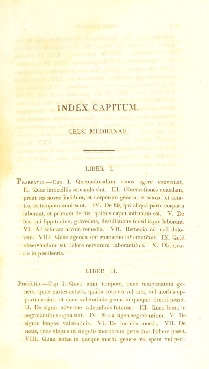 INDEX CAPITUM. CELSI MEDICINAE. LIBER I. Praefatio.—Cap. I. Quemadmodum sanos agere conveniat, II. Quae imbecillis servanda sint. III. Observationes quaedam, prout res novae incidunt, et corporum genera, et sexus, et aeta- tes, et tempora anni sunt. IV. De his, qui aliqua parte corporis laborant, et primum de his, quibus caput infirmum est. V. De his, qui lippitudine, gravedine, destillatione tonsillisque laborant. VI. Ad solutam alvum remedia. VII. Remedia ad coli dolo- rem. VIII. Quae agenda sint stomacho laborantibus. IX. Quid ob.servandum sit dolore nervorum laborantibus. X. Observa- tio in pestilentia. LIBER II. Praefatio.—Cap. I. Quae anni tempora, quae tempestatum ge- nera, quae partes aetatis, qualia corpora vel tuta, vel morbis op- portuna sint, ct quod valetudinis genus in quoque timeri possit. II. De signis adversae valetudinis futurae. III. Quae bona in aegrotantibus signa sint. IV. Mala signa aegrotantium. V. De signis longae valetudini.s. VI. De indiciis mortis. VII. De notis, quas aliquis in singulis morborum generibus habere possit. VIII. Quae notae in quoque morbi genere vel spem vel peri-
