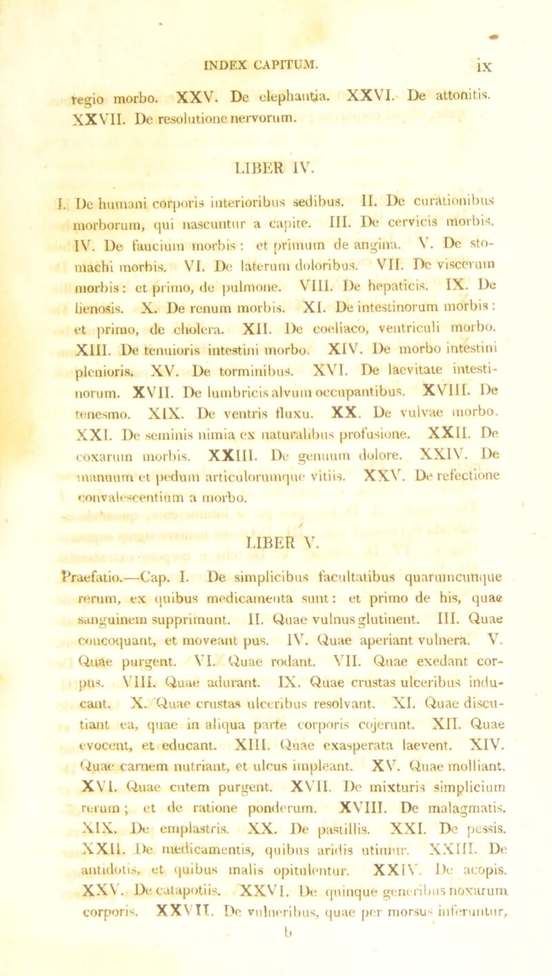 tegio morbo. XXV. De elephantia. XXVI. De attonitis. XXVII. De resolutione nervorum. LIBER IV. 1. De humani corporis interioribus sedibus. II. De curationibus morborum, qui nascuntur a capite. III. De cervicis morbis. De faucium morbis ; et primum de angina. V. Dc sto- machi morbis. VI. De laterum doloribus. VII. Dc viscerum morbis: et primo, de pulmone. VIII. De hepaticis. IX. De lieno.sis. X. De renum morbis. XI. De intestinorum morbis : et primo, de cholera. XII. De coeliaco, ventriculi morbo. XIII. De tenuioris intestini morbo. XIV. De morbo intestini plenioris. XV. De torminibus. XVI. De lacvitate intesti- norum. XVII. De lumbricis alvum occupantibus. XVIII. De tenesmo. XIX. De ventris tluxu. XX. De vulvae morbo. XXI. De seminis nimia ex naturalibus profusione. XXII. De coxarum morbis. XXIII. De genuum dolore. XXIV. De manuum et pedum articulorumque vitiis. XXV. De refectione convalescentium a morbo. LIBER V. Rraefatio.—Cap. I. De simplicibus facultatibus quarumcunque rerum, ex quibus medicamenta sunt: et primo de his, quae sanguinem supprimunt. II. Quae vulnus glutinent. III. Quae concoquant, et moveant pus. IV. Quae aperiant vulnera. V. Quae purgent. VI. Quae rodant. VII. Quae exedant cor- ])us. \'III. Quae adurant. IX. Quae crustas ulceribus indu- cant. X. Quae crustas ulceribus resolvant. XI. Quae discu- tiant ea, quae in aliqua parte eoiporis cojerunt. XII. Quae evocent, et educant. XIII. Quae e.xasperata laevent. XIV. Quae carnem nutriant, et ulcus impleant. XV. Quae molliant. XVI. Quae cutem purgent. XVII. Dc mixturis simplicium rerum; et de ratione ponderum. XVIII. De malagmatis, -\IX. De emplastri.s. XX. De pastillis. XXL De pessis. XXII. De medicamentis, quibus aridis utimur. XXIII. De antidoli.s, et quibus malis opitulentur. XXIV. Dc acopis. XXV. De catapotiis. XXVl. De (piinque generibus noxarum corporis. XXV IT. De vulneribus, quae per morsU' iufcmnlnr, l.