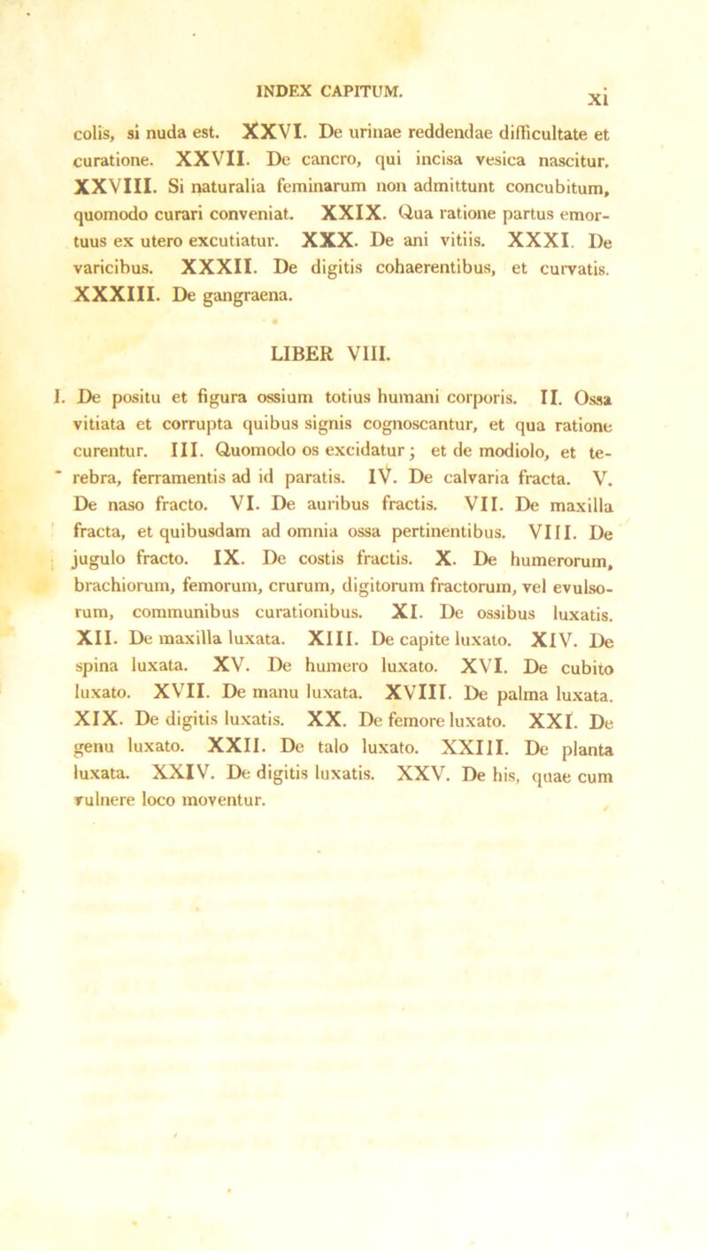 XI colis, si nuda est. XXVI. De urinae reddendae difficultate et curatione. XXVII. De cancro, qui incisa vesica nascitur. XXVIII. Si naturalia feminarum non admittunt concubitum, quomodo curari conveniat. XXIX. Qua ratione partus emor- tuus ex utero excutiatur. XXX. De ani vitiis. XXXI. De varicibus. XXXII. De digitis cohaerentibus, et curvatis. XXXIII. De gangraena. LIBER VIII. I. De positu et figura ossium totius humani corporis. II. Ossa vitiata et corrupta quibus signis cognoscantur, et qua ratione curentur. III. Quomodo os excidatur; et de modiolo, et te- ' rebra, ferramentis ad id paratis. iV. De calvaria fracta. V. De naso fracto. VI. De auribus fractis. VII. De maxilla ' fracta, et quibusdam ad omnia ossa pertinentibus. VIII. De jugulo fracto. IX. De costis fractis. X. De humerorum, brachiorum, femorum, crurum, digitorum fractorum, vel evulso- rum, communibus curationibus. XI. De ossibus luxatis. XII. De maxilla luxata. XIII. De capite luxato. XIV. De spina luxata. XV. De humero luxato. XVI. De cubito luxato. XVII. De manu luxata. XVIII. De palma luxata. XIX. De digitis luxatis. XX. De femore luxato. XXL De genu luxato. XXII. De talo luxato. XXIII. De planta luxata. XXIV. De digitis luxatis. XXV. De his, quae cum vulnere loco moventur.
