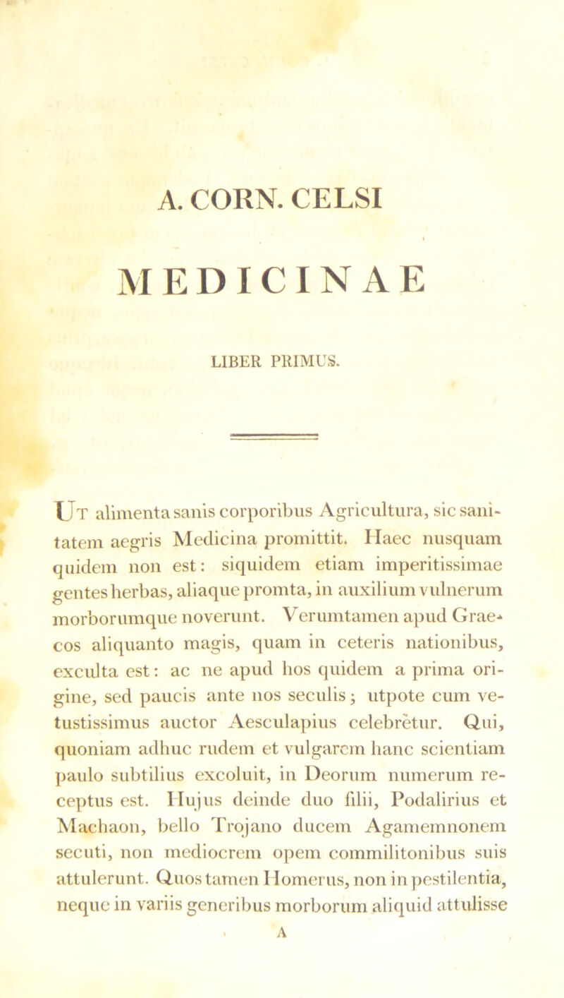 A. CORN. CELSI MEDICINAE LIBER PRIMUS. IJt alimenta sanis corporibus Agricultura, sic sani- tatem aegris Medicina promittit. Haec nusquam quidem non est: siquidem etiam imperitissimae gentes herbas, aliaque promta, in auxilium vulnerum morborumque noverunt. Verumtamen apud Grae-» cos aliquanto magis, quam in ceteris nationibus, excidta est: ac ne apud hos quidem a prima ori- gine, sed paucis ante nos seculis; utpote cum ve- tustissimus auctor Aesculapius celebretur. Qui, quoniam adhuc rudem et vulgarem hanc scientiam paulo subtilius excoluit, in Deorum numerum re- ceptus est. Hujus deinde duo hlii, Podalirius et Machaon, bello Trojano ducem Agamemnonem secuti, non mediocrem opem commilitonibus suis attulerunt. Quos tamen Homerus, non in pestilentia, neque in variis generibus morborum aliquid attulisse
