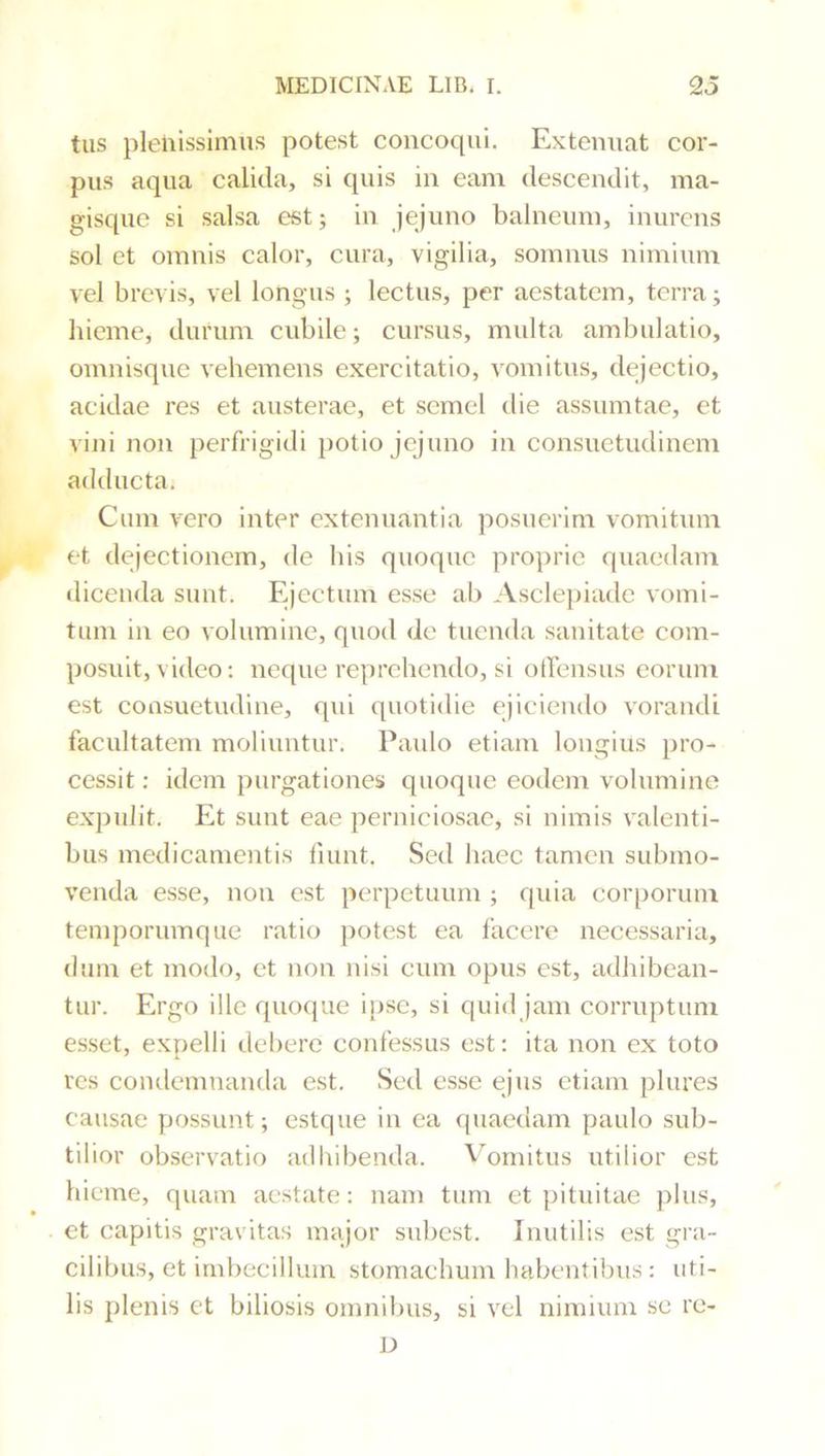 tus plenissimus potest concoqui. Extenuat cor- pus aqua calida, si quis in eam descendit, ma- gisque si salsa est; in jejuno balneum, inurens sol et omnis calor, cura, vigilia, somnus nimium vel brevis, vel longus ; lectus, per aestatem, terra; hieme, durum cubile; cursus, multa ambulatio, omnisque vehemens exercitatio, vomitus, dejectio, acidae res et austerae, et semel die assumtae, et vijii non perfrigidi potio jejuno in consuetudinem adducta. Cum vero inter extenuantia posuerim vomitum et dejectionem, de his quoque proprie quaedam dicenda sunt. Fqcctum esse ab Asclepiade vomi- tum in eo volumine, quod de tuenda sanitate com- posuit, video: neque reprehendo, si otTensus eorum est consuetudine, qui quotidie ejiciendo vorandi facultatem moliuntur. Paido etiam longius pro- cessit : idem purgationes quoque eodem volumine expulit. Et sunt eae perniciosae, si nimis valenti- bus medicamentis fiunt. Sed haec tamen submo- venda esse, non est perpetuum ; quia corporum temporumque ratio potest ea facere necessaria, dum et modo, et non nisi cum opus est, adhibean- tur. Ergo ille quoque i[)se, si quid jam corruptum esset, expelli debere confessus est: ita non ex toto res condemnanda est. Sed esse ejus etiam plures causae possunt; estque in ea quaedam paulo sub- tilior observatio adliibenda. Vomitus utilior est hieme, quam aestate: nam tum et pituitae plus, et capitis gravitas major subest. Inutilis est gra- cilibus, et imbecillum stomachum habentibus : uti- lis plenis et biliosis omnibus, si vel nimium se rc- D
