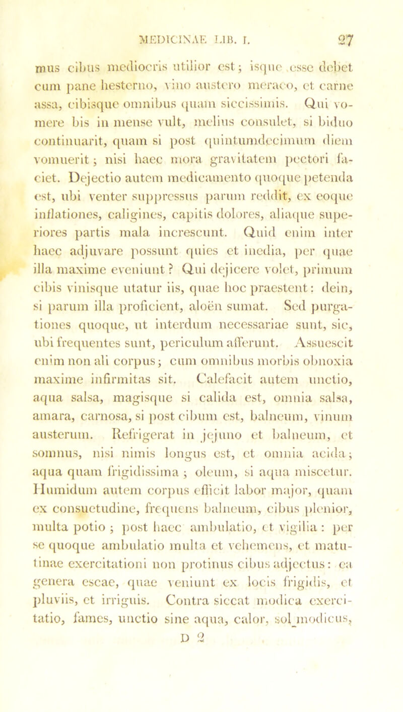 mus cibus mediocris utilior est; isqiie ussc debet cum pane hesterno, vino austero merat o, et earne assa, eibisque omnibus (juam siccissimis. Qni vo- mere bis in mense vult, meli\is consulet, si biduo eontinuarit, quam si post ([uintumdecimum diem vomuerit; nisi haec mora gravitatem pectori la- ciet. Dejectio autem medicamento ([uocpie jietenda est, ubi venter .suppressus parum reddit, ex e^ocpie inflationes, caligines, capitis dolores, aliacpie supe- riores partis mala increscunt. Quid enim inter liaec adjuvare possunt quies et inedia, per (piae illa maxime eveniunt ? Qui dejicere volet, primum cibis vinisque utatur iis, quae hoc praestent: dein, si })arum illa proficient, aloen sumat. Sed jiurga- tiones quoque, ut interdum necessariae sunt, sic, ubi frequentes sunt, periculum alTcrunt. Assuescit enim non ali corpus; cum omnibus morbis obnoxia maxime infirmitas sit. Calefacit autem unctio, aqua salsa, magisque si calida est, omnia salsa, amara, carnosa, si post cibum est, balneum, vinum austerum. Refrigerat in jejuno et balneum, et somnus, nisi nimis longus est, et omnia acida; a(}ua quam Ifigidissima ; oleum, si aqua miscetur, llumidum autem corpus eflicit labor major, cpiam ex consuetudine, frequens balneum, cibus plenior, multa potio ; post hacc ambulatio, et vigilia : per se quoque ambulatio multa et vehemens, et matu- tinae exercitationi non protinus cibus adjectus: ea genera escae, quae veniunt ex locis frigidis, et jduviis, et irriguis. Contra siccat modica exerci- tatio, fames, unctio sine aqua, calor, soljnodieus, D 2