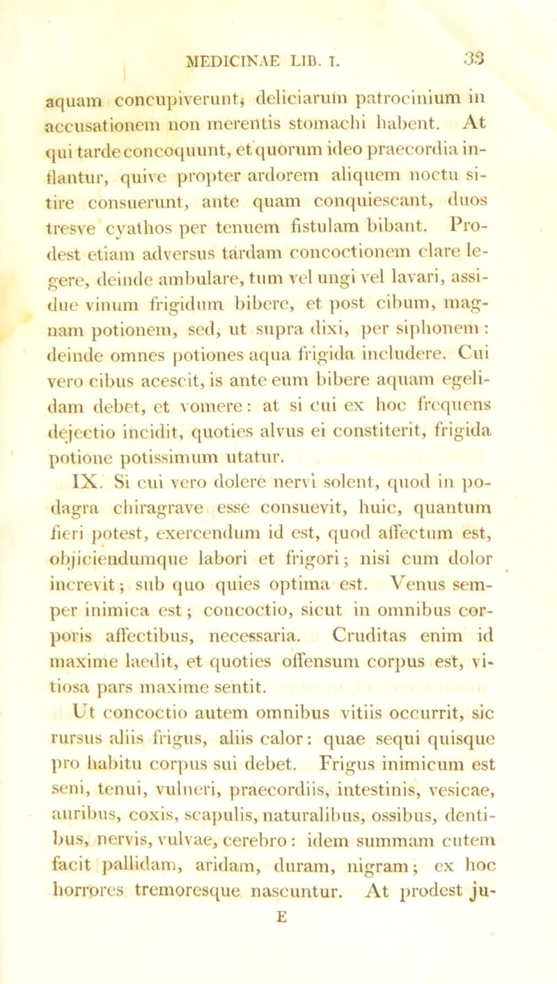 aquam concupiverunt^ deliciarum patrocinium in accusationem non merentis stomachi habent. At qui tarde concoquunt, et quorum ideo praecordia in- flantur, quive propter ardorem aliquem noctu si- tire consuerunt, ante quam conquiescant, duos tresve cyathos per tenuem fistulam bibant. Pro- dest etiam adversus tardam concoctionem clare le- gere, deinde ambulare, tum vel ungi vel lavari, assi- due vinum frigidum bibere, et post cibum, mag- nam potionem, sed, ut supra dixi, per siphonem : deinde omnes potiones aqua frigida includere. Cui vero cibus acescit, is ante eum bibere aquam egeli- dam debet, et vomere; at si cui ex hoc frequens dejectio incidit, quoties alvus ei constiterit, frigida potione potissimum utatur. IX. Si cui vero dolere nervi solent, quod in po- dagra chiragrave esse consuevit, huic, quantum fieri potest, exercendum id est, quod affectum est, objiciendumque labori et frigori; nisi cum dolor increvit; sub quo quies optima est. Venus sem- per inimica est; concoctio, sicut in omnibus cor- poris affectibus, necessaria. Cruditas enim id maxime laedit, et quoties offensum corpus est, vi- tiosa pars maxime sentit. Ut concoctio autem omnibus vitiis occurrit, sic rursus aliis frigus, aliis calor; quae sequi quisque pro fiabitu corpus sui debet. Frigus inimicum est seni, tenui, vulneri, praecordiis, intestinis, vesicae, auribus, coxis, scapulis, naturalibus, ossibus, denti- bus, nervis, vulvae, cerebro: idem summam cutem facit pallidam, aridam, duram, nigram; ex hoc horrores tremoresque nascuntur. At prodest ju- E