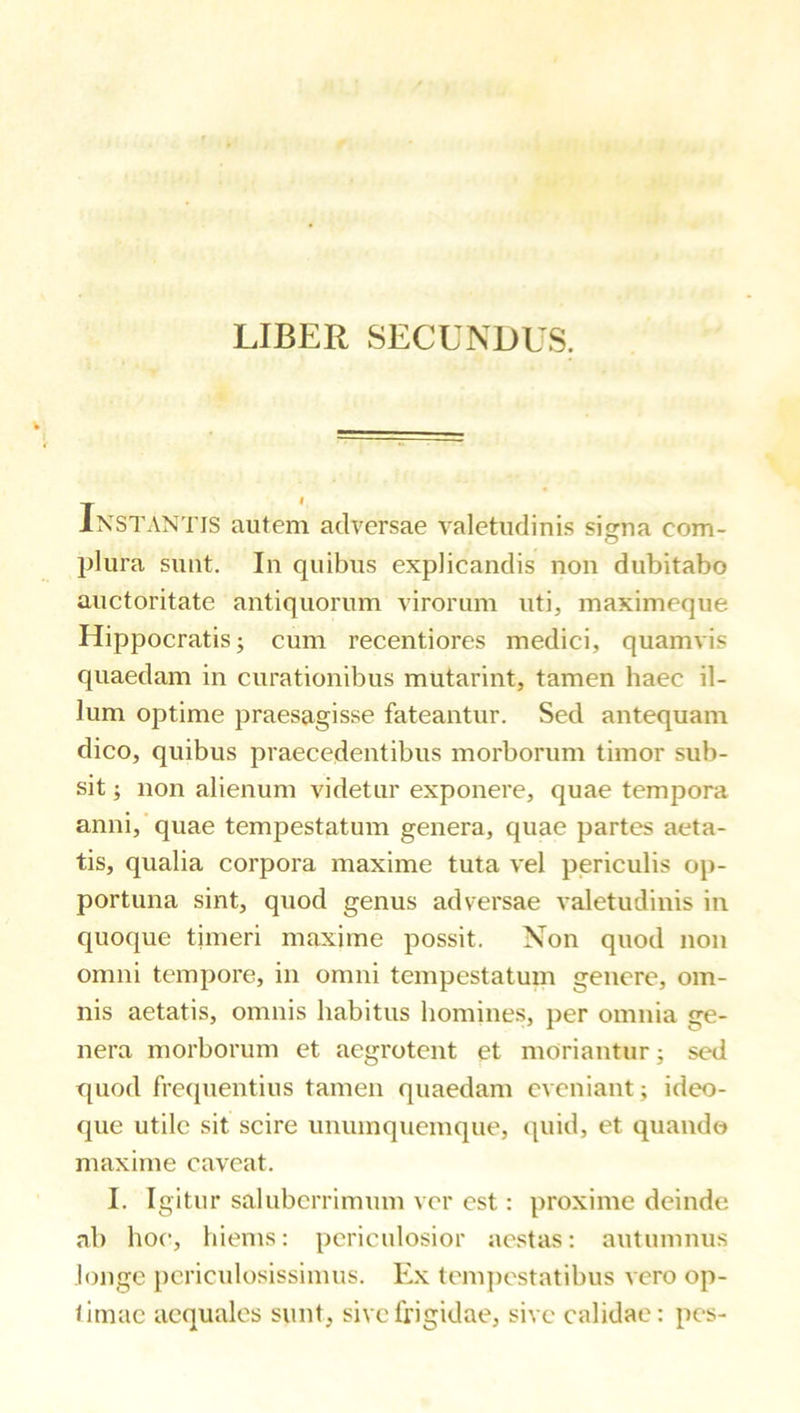 LIBER SECUNDUS. Instantis autem adversae valetudinis signa com- plura sunt. In quibus explicandis non dubitabo auctoritate antiquorum virorum uti, maximeque Hippocratis; cum recentiores medici, quamvis quaedam in curationibus mutarint, tamen haec il- lum optime praesagisse fateantur. Sed antequam dico, quibus praecedentibus morborum timor sub- sit ; non alienum videtur exponere, quae tempora anni,'quae tempestatum genera, quae partes aeta- tis, qualia corpora maxime tuta vel periculis op- portuna sint, quod genus adversae valetudinis in quoque timeri maxime possit. Non quod non omni tempore, in omni tempestatum genere, om- nis aetatis, omnis habitus homines, per omnia ge- nera morborum et aegrotent et moriantur; sed quod frequentius tamen quaedam eveniant; ideo- que utile sit scire unumquemque, quid, et quando maxime caveat. I. Igitur saluberrimum ver est: proxime deinde ab hoc, hiems: periculosior aestas: autumnus longe periculosissimus. Ex tein])cstatibus vero op- timae aequales sunt, sive frigidae, sive calidae: pes-