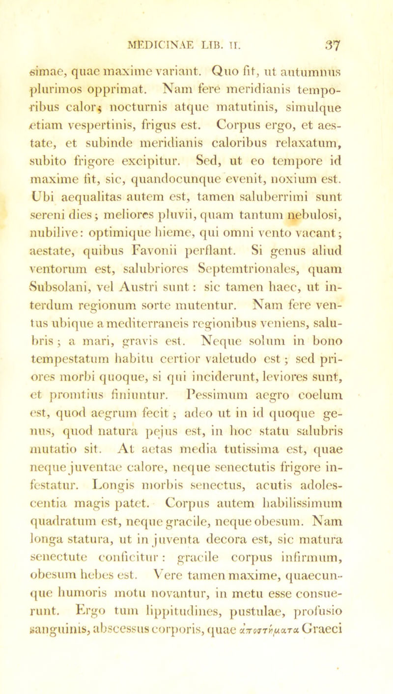 «imae, quae maxime variant. Quo fit, ut autumnus plurimos opprimat. Nam fere meridianis tempo- ribus caloiN nocturnis atque matutinis, simulque etiam vespertinis, frigus est. Corpus ergo, et aes- tate, et subinde meridianis caloribus relaxatum, subito frigore excipitur. Sed, ut eo tempore id maxime fit, sic, quandocimque evenit, noxium est. Ubi aequalitas autem est, tamen saluberrimi sunt .sereni dies; meliores pluvii, quam tantum nebulosi, nubilive: optimicjue hieme, qui omni vento vacant; aestate, quibus Favonii perflant. Si genus aliud ventorum est, salubriores Se{)temtrionales, quam Subsolani, vel Austri sunt: sic tamen haec, ut in- terdum regionum sorte mutentur. Nam fere ven- tus ubique a mediterraneis regionibus veniens, salu- bris ; a mari, gravis est. Neque solum in bono tempestatum habitu certior valetudo est; sed pri- ores morbi quoque, si qui inciderunt, leviores sunt, et promtius finiuntur. Pessimum aegro coelum est, quod aegrum fecit; adeo ut in id quoque ge- nus, quod natura peius est, in hoc statu salubris mutatio sit. At aetas media tutissima est, quae neque juventae calore, neque senectutis frigore in- festatur. Longis morbis senectus, acutis adoles- centia magis patet. Corpus autem habilissimum quadratum est, neque gracile, neque obesum. Nam longa statura, ut in juventa decora est, sic matura senectute conficitur: gracile corj)us infirmiun, obesum hebes est. Vere tamen maxime, quaecun- que humoris motu novantur, in metu esse consue- runt. Krgo tum lippitudines, pustulae, prolusio sanguinis, abscessus corporis, cj[uae aVerTif,«ara Graeci