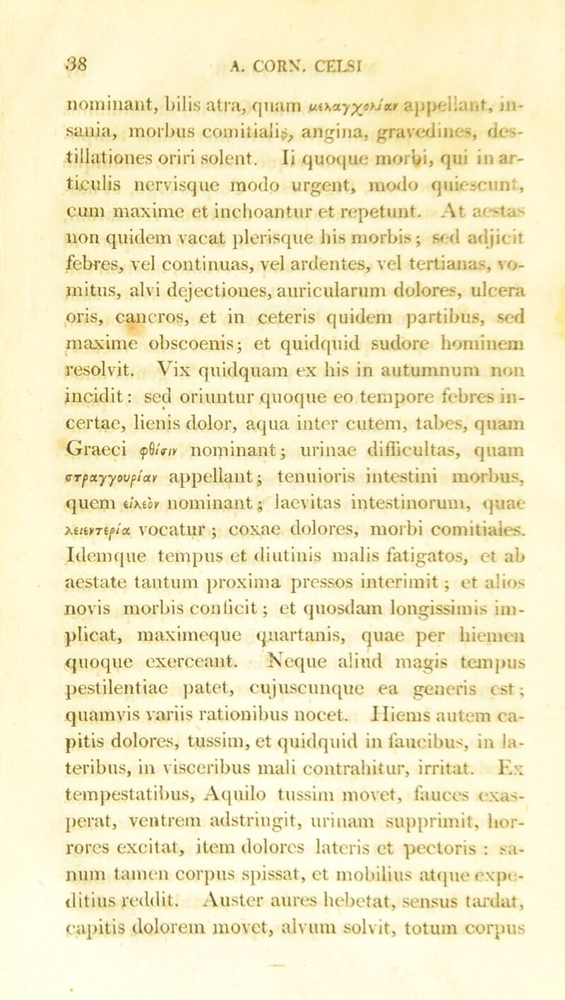 nominant, l)ilis atra, qnam a|j)>el!ant, in- sania, morbus comitiaii^_, angina, grave<Jines, des- tillationes oriri solent. Ii quoque morbi, qui in ar- ticulis nervisque modo urgent, modo quiescunt, cum maxime et inchoantur et repetunt. At ae-stas non quidem vacat plerisque his morbis; sed adjicit febres, vel continuas, vel ardentes, vel tertianas, vo- mitus, alvi dejectiones, auricularum dolores, ulcera oris, cancros, et in ceteris quidem partibus, sed maxime obscoenis; et quidquid sudore hominem resolvit. Vix quidquam ex his in autumnum non incidit: sed oriuntur quoque eo tempore febres in- certae, lienis dolor, a,qua inter cutem, tabes, quam Graeci fS/V/K nominant; urinae difficultas, quam crpayyovfiiay appellant; tenuioris intestini morbus, quem tlKilv nominant; laevitas intestinorum, quae vocatur ; coxae dolores, morbi comitiales. Idemque tempus et diutinis malis fatigatos, et ab aestate tantum proxima pressos interimit; et alios novis morbis conficit; et quosdam longissimis im- plicat, maximeque quartanis, quae per hiemen quoque exerceant. Neque aliud magis tempus pestilentiae jiatet, cujuscimque ea generis est; quamvis variis rationibus nocet. Iliems autem ca- pitis dolores, tussim, et quidquid in faucibu<, in la- teribus, in visceribus mali contrahitur, irritat. Ex tempestatibus, Aipiilo tussim movet, fauces c*xas- jierat, ventrem adstriugit, urinam supprimit, hor- rores excitat, item dolores lateris et pectoris : .<0- num tamen corpus spissat, et mobilius atcpie expe- ditius reddit. Auster aures hebetat, sensus t;u'dat, capitis dolorem movet, alvum solvit, totum corpus