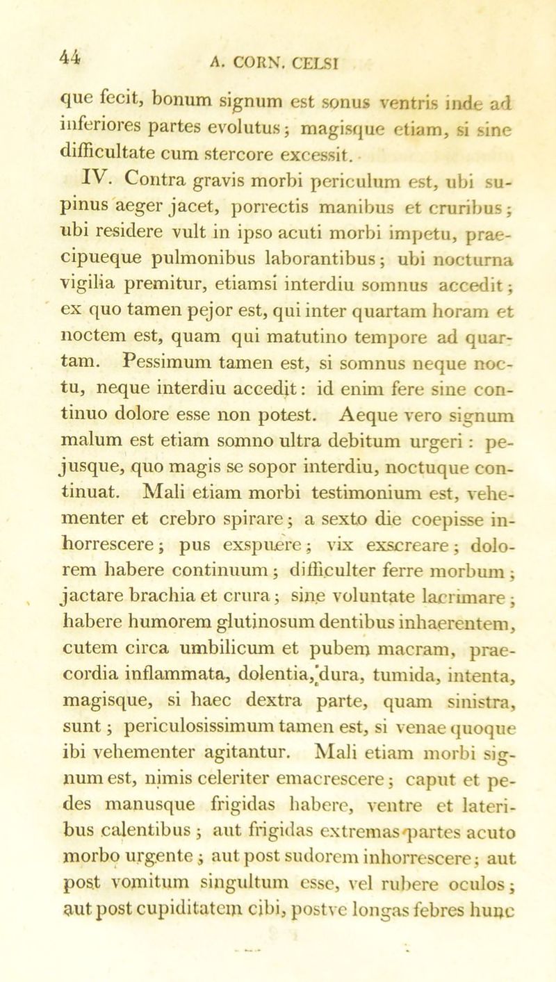 que fecit, bonum signum est sonus ventris inde ad inferiores partes evolutus; magisque etiam, si sine difficultate cum stercore excessit. IV, Contra gravis morbi periculum est, ubi su- pinus'aeger jacet, porrectis manibus et cruribus; ubi residere vult in ipso acuti morbi impetu, prae- cipueque pulmonibus laborantibus; ubi nocturna vigilia premitur, etiamsi interdiu somnus accedit; ex quo tamen pejor est, qui inter quartam horam et noctem est, quam qui matutino tempore ad quar- tam. Pessimum tamen est, si somnus neque noc- tu, neque interdiu accedit: id enim fere sine con- tinuo dolore esse non potest. Aeque vero signum malum est etiam somno ultra debitum urgeri: pe- jusque, quo magis se sopor interdiu, noctuque con- tinuat. Mali etiam morbi testimonium est, vehe- menter et crebro spirare; a sexto die coepisse in- horrescere ; pus exspuuere; vix exscreare; dolo- rem habere continuum; difficulter ferre morbum ; jactare brachia et crura; sine voluntate lacrimare; habere humorem glutinosum dentibus inhaerentem, cutem circa umbilicum et pubem macram, prae- cordia inflammata, dolentia,[dura, tumida, intenta, magisque, si haec dextra parte, quam sinistra, sunt; periculosissimum tamen est, si venae (juoque ibi vehementer agitantur. Mali etiam morbi sig- num est, nimis celeriter emacrescere; caput et pe- des manusque frigidas habere, ventre et lateri- bus calentibus ; aut frigidas extremasqiartes acuto morbo urgente; aut post sudorem inhorrescere; aut post vomitum singultum esse, vel rubere oculos; aut post cupiditatem cibi, postve longas febres hunc