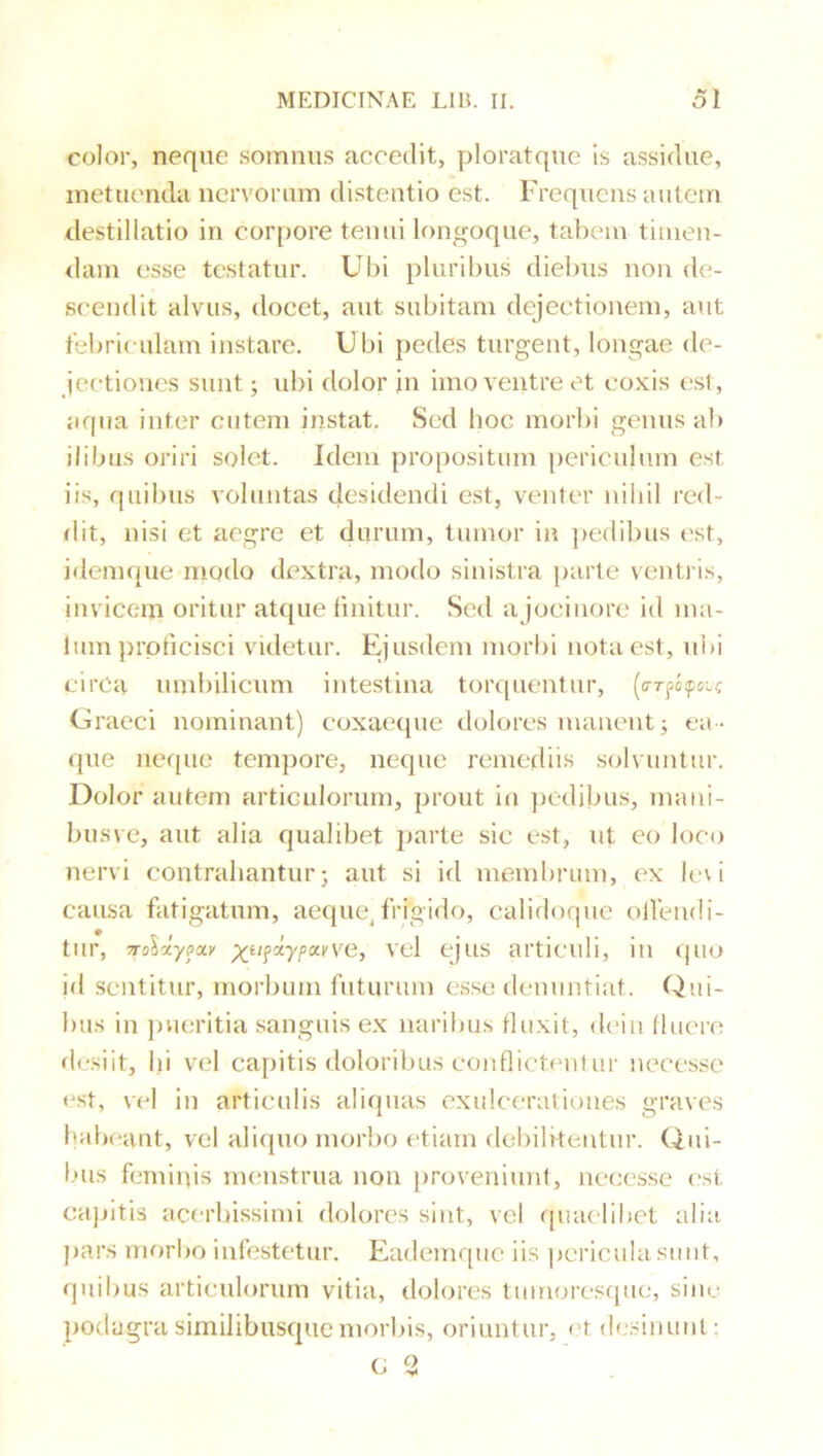 color, neque somnus accedit, ploratque is assidue, metuenda nervorum distentio est. Frequens autem destillatio in corpore tenui longoque, tabem timen- dam esse testatur. Ubi pluribus diebus non de- scendit alvus, docet, aut subitam dejectionem, aut febriculam instare. Ubi pedes turgent, longae de- jectiones sunt; id)i dolor in imo ventre et coxis est, aqua inter entem instat. Sed hoc morl)i genus ab ilibus oriri solet. Idem propositum periculum est iis, quibus voluntas desidendi est, venter niliil red- dit, nisi et aegre et durum, tumor in ])edibus est, idemque modo dextra, modo sinistra parte ventris, invicem oritur atque tinitur. Sed ajocinorc id ma- lum ])rpticisci videtur. Ejusdem morbi nota est, ul>i eirCa umliilicum intestina torquentur, (arfcfoix Graeci nominant) coxaeque dolores manent; ea- que iierpie tempore, neque remefliis solvuntur. Dolor autem articulorum, prout in })cdibus, mani- busve, aut alia qualibet parte sic est, ut eo loco nervi contrahantur; aut si id membrum, ex levi causa fatigatum, aeque^frigido, calidoque olVendi- tur, TTolxypoci' ^tifdypxyve, vcl cjus articuli, in quo id sentitur, morbum futurum esse denuntiat. Qui- bus in jnieritia sanguis ex naribus fluxit, d(*in fluere desiit, Ili vel capitis doloribus eonflicteniur necessc <*sf, vel in articulis aliquas exulcerationes graves habeant, vel aliquo morbo etiam deliilkentur. Qui- bus feminis menstrua non proveniiml, necessc est capitis acerbissimi dolores sint, vel quaelibet alia jiars morbo infestetur. Eademque iis pericula sunt, quibus articulorum vitia, dolores tiimorescpie, sine podagra similibusque morbis, oriuntur, < t desinunt • c 2