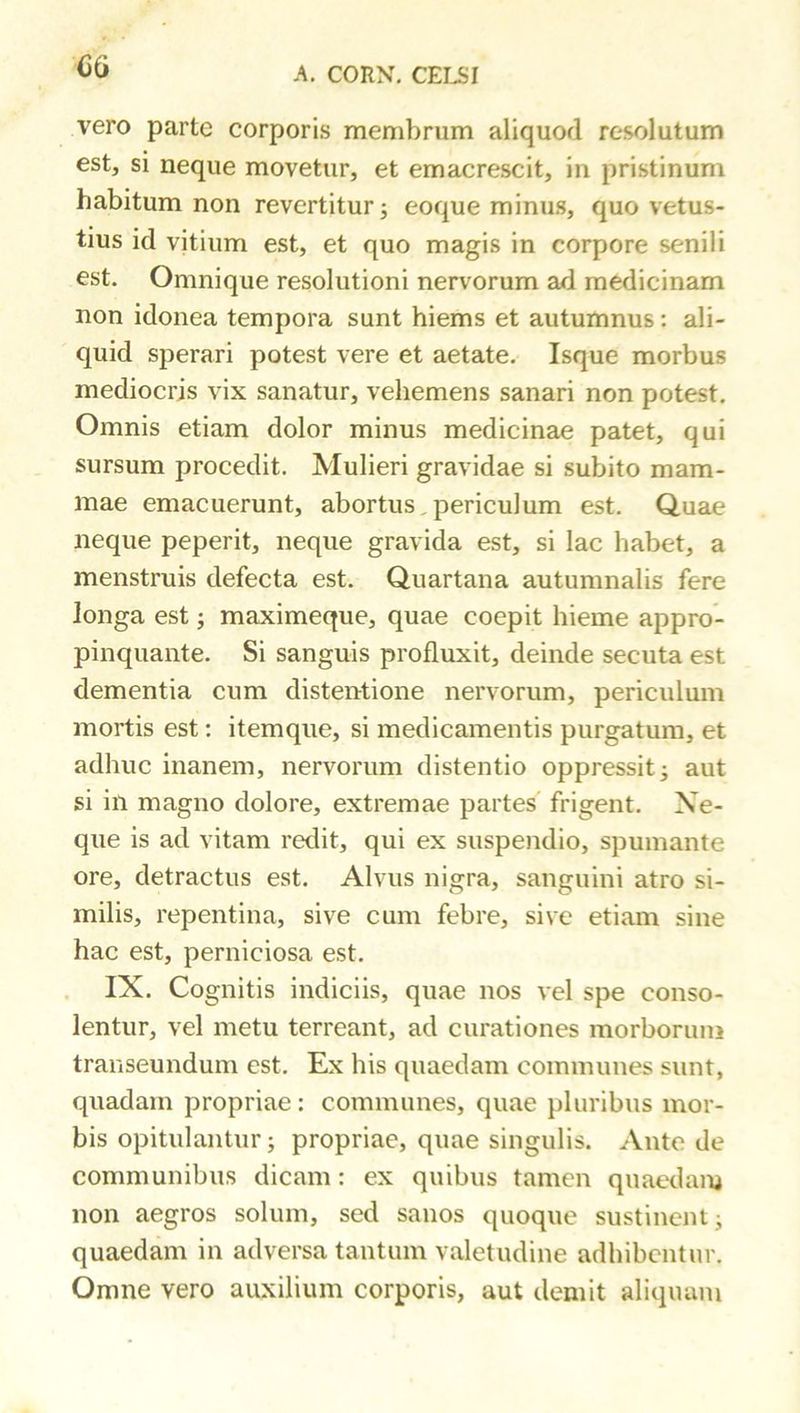 OG vero parte corporis membrum aliquod resolutum est, si neque movetur, et emacrescit, in pristinum habitum non revertitur; eoque minus, quo vetus- tius id vitium est, et quo magis in corpore senili est. Omnique resolutioni nervorum ad medicinam non idonea tempora sunt hiems et autumnus; ali- quid sperari potest vere et aetate. Isque morbus mediocris vix sanatur, vehemens sanari non potest. Omnis etiam dolor minus medicinae patet, qui sursum procedit. Mulieri gravidae si subito mam- mae emacuerunt, abortus,periculum est. Quae neque peperit, neque gravida est, si lac habet, a menstruis defecta est. Quartana autumnalis fere longa est ^ maximeque, quae coepit hieme appro- pinquante, Si sanguis profluxit, deinde secuta est dementia cum distentione nervorum, periculum mortis est: itemque, si medicamentis purgatum, et adhuc inanem, nervorum distentio oppressit; aut si in magno dolore, extremae partes' frigent. Ne- que is ad vitam redit, qui ex suspendio, spumante ore, detractus est. Alvus nigra, sanguini atro si- milis, repentina, sive cum febre, sive etiam sine hac est, perniciosa est, IX. Cognitis indiciis, quae nos vel spe conso- lentur, vel metu terreant, ad curationes morborum transeundum est. Ex his quaedam communes sunt, quadam propriae: communes, quae pluribus mor- bis opitulantur; propriae, quae singulis. Ante de communibus dicam: ex quibus tamen quaedam non aegros solum, sed sanos quoque sustinent; quaedam in adversa tantum valetudine adhibentur. Omne vero auxilium corporis, aut demit aliquam