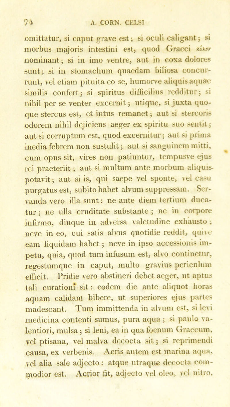 omittatur, si caput grave est; si oculi caligant; si morbus majoris intestini est, quod Graeci xb.jy nominant; si in imo ventre, aut in coxa dolores sunt; si in stomachum quaedam biliosa concur- runt, vel etiam pituita eo se, humorve aliquis aquae similis confert; si spiritus difficilius redditur; si nihil per se venter excernit; utique, si juxta quo- que stercus est, et intus remanet; aut si stercoris odorem nihil dejiciens aeger ex spiritu suo sentit; aut si corruptum est, quod excernitur; aut si prima inedia febrem non sustulit; aut si sanguinem mitti, cum opus sit, vires non patiuntur, tempusve ejus rei praeteriit; aut si multum ante morbum aliquis- potavit; aut si is, qui saepe vel sponte, vel ca^u purgatus est, subito habet alvum suppressam. Ser- vanda vero illa sunt: ne ante diem tertium duca- tur ; ne ulla cruditate substante ; ne in corpore infirmo, diuque in adversa valetudine exhausto ; neve in eo, cui satis alvus quotidie reddit, quive eam liquidam habet; neve in ipso accessionis im- petu, quia, quod tum infusum est, alvo continetur, regestumque in caput, multo gravius periculum efficit. Pridie vero abstineri debet aeger, ut aptus tali curationi sit: eodem die ante aliquot horas aquam calidam bibere, ut superiores ejus partes madescant. Tum immittenda in alvum est, si levi medicina contenti sumus, pura aqua ; si paulo a a- lentiori, mulsa; si leni, ea in qua foenum Graecum, vel ptisana, vel malva decocta sit; si reprimendi causa, ex verbenis. Acris autem est marina aqua, vel alia sale adjecto: atque utraque decocta eoin- modior est. Acrior fit, adjecto vel oleo, vel nitro.