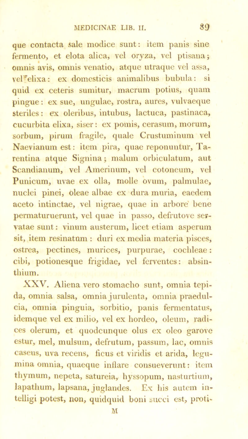que contacta sale modice sunt: item panis sine fermento, et elota alica, vel oryza, vel ptisana; omnis avis, omnis venatio, atque utraque vel assa, vel^^elixa: ex domesticis animalibus bubula: si quid ex ceteris sumitur, macrum potius, quam pingue: ex sue, ungulae, rostra, aures, vulvaeque steriles: ex oleribus, intubus, lactuca, pastinaca, cucurbita elixa, siser: ex pomis, cerasum, morum, sorbum, pirum fragile, quale Crustuminum vel Naevianum est: item pira, quae reponuntur, Ta- rentina atque Signina; malum orbiculatum, aut Scandianum, vel Amerinum, vel cotoneum, vel Punicum, uvae ex olla, molle ovum, palmulae, nuclei pinei, oleae albae ex dura muria, eaedem aceto intinctae, vel nigrae, quae in arbore' bene permaturuerunt, vel quae in passo, defrutove ser- vatae sunt: vinum austerum, licet etiam asperum sit, item resinatum : duri ex media materia pisces, ostrea, pectines, murices, purpurae, cochleae: cibi, potionesque frigidae, vel ferventes: absin- thium. XXV. Aliena vero stomacho sunt, omnia tepi- da, omnia salsa, omnia jurulenta, omnia praedul- cia, omnia pinguia, sorbitio, panis fermentatus, idemque vel ex milio, vel ex hordeo, oleum, radi- ces olerum, et quodcunque olus ex oleo garove estur, mei, mulsum, defrutum, passum, lac, omnis caseus, uva recens, ficus et viridis et arida, legu- mina omnia, quaeque inflare consueverunt: item thymum, nepeta, satureia, hyssopum, nasturtium, lapathum, lapsana, juglandes. Ex bis autem in- telligi potest, non, quidquid boni succi est, proti- M