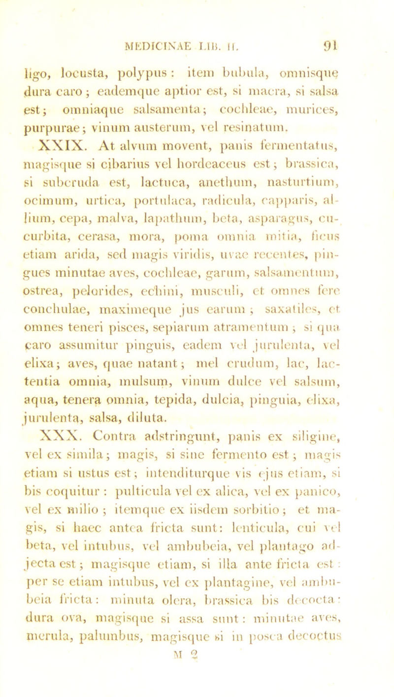 ligo, locusta, polypus : item bubula, omnisque dura caro ; eademque aptior est, si macra, si salsa est; omniaque salsamenta; coclileae, murices, purpurae; vinum austerum, vel resinatum. XXIX. At alvum movent, panis lermentatus, magisque si cibarius vel hordeaceus est; brassica, si subcruda est, lactuca, anethum, nasturtium, ocimum, urti('a, portulaca, radicula, ca])paris, al- lium, cepa, malva, la[)athum, beta, asparagus, cu- curbita, cerasa, mora, poma omnia initia, ticus etiam arida, sed magis viridis, mae recentes, pin- gues minutae aves, cochleae, garum, salsamentum, ostrea, pelorides, echini, musculi, et omnes fere conchulae, maximeque jus earum ; saxatiles, et omnes teneri pisces, sepiarum atramentum ; si ipia caro assumitur pinguis, eadem \el jurulenta, vel elixa; aves, quae natant; mei crudum, lac, lac- tentia omnia, mulsum, vinum dulce vel salsum, aqua, tenera omnia, tepida, dulcia, })inguia, elixa, jurulenta, salsa, diluta. XXX. Contra adstringnnt, panis ex siligine, vel ex simila; magis, si sine fermento est; magis etiam si ustus est; intenditurque vis ejus etiam, si bis cofiuitur : pulticula vel ex alica, vel ex panico, vel ex milio ; itemque ex iisdem sorbitio; et ma- gis, si haec antea fricta sunt; lenticula, cui acI beta, vel intubus, vel ambul>eia, vel j)lantago ad- jecta est; magisque etiam, si illa ante fricta est; per se etiam intubus, vel ex plantagine, vel ambii- beia Iricta: minuta olera, brassica bis dfcocta- dura ova, magisque si assa sunt: minutae aves, merula, palumbus, magis(pie si in [)osca decoctus