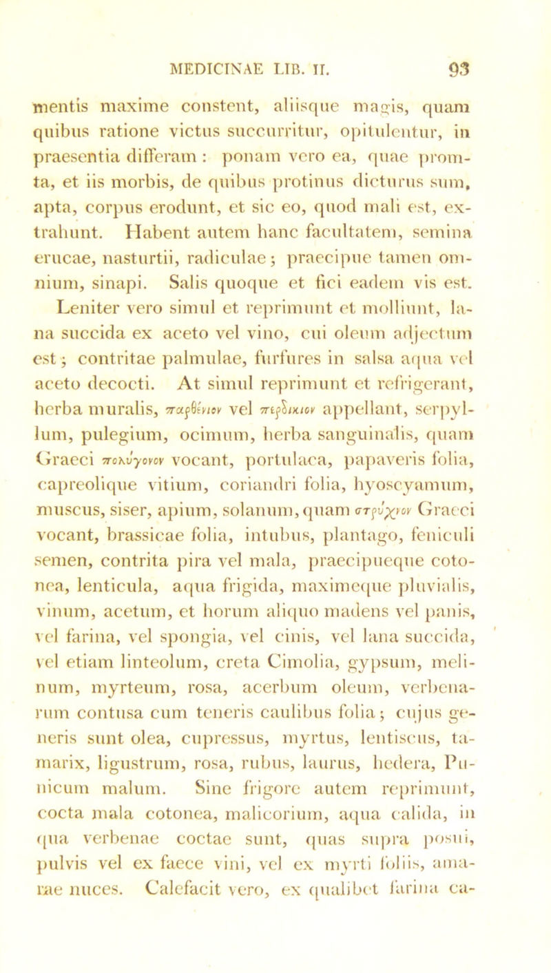mentis maxime constent, aliisque maqis, quam quibus ratione victus succurritur, opitulentur, in praesentia differam : ])onam vero ea, quae proiTi- ta, et iis morbis, de quibus protinus dicturus sum, apta, corpus erodunt, et sic eo, quod mali est, ex- trahunt. Habent autem hanc facultatem, semina erucae, nasturtii, radiculae; praecipue tamen om- nium, sinapi. Salis quoque et fici eadem vis est. Leniter vero simul et reprimunt et molliunt, la- na succida ex aceto vel vino, cui oleum adjectum est ; contritae palmulae, furfures in salsa atpia vel aceto decocti. At simul reprimunt et refrigerant, herba muralis, vel «fS/x/cK appellant, serpyl- lum, pulegium, ocimum, herba sanguinalis, quam Ciraeci jrcxJyow vocant, portulaca, })apaveris folia, capreolique vitium, coriandri folia, hyoscyamum, muscus, siser, apium, solanum, quam Graeci vocant, brassicae folia, intubus, plantago, feniculi semen, contrita pira vel mala, praecipueque coto- nea, lenticula, aqua frigida, maxime((ue pluvialis, vinum, acetum, et horum aliquo madens vel panis, vel farina, vel spongia, vel cinis, vel lana succida, vel etiam linteolum, creta Cimolia, gypsum, meli- num, myrteum, rosa, acerbum oleum, verbena- rum contusa cum teneris caulibus folia; cujus ge- neris sunt olea, cupressus, myrtus, lentiscus, ta- marix, ligustrum, rosa, rubus, laurus, hedera, Pu- nicum malum. Sine frigore autem reprimunt, cocta mala cotonea, malicorium, aqua calida, in qua verbenae coctae sunt, ({uas supra posui, pulvis vel ex faece vini, vel ex myrti loliis, atna- rae nuces. Calefacit vero, ex ([ualibet lurina ca-
