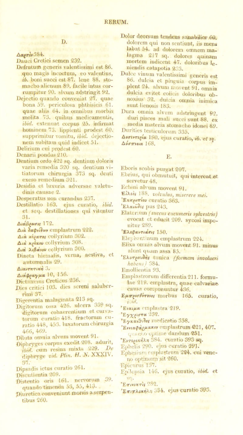 D. A«;«'»384. L)aui'i Cretici semen 232. Defrutum generis valcntissimi est 86. quo magis incoctum, eo valentius, ib. boni succi est 87. lene 88. sto- macho alienum 89. facile intus cor- rumpitur 90. alvum adstringit 92. Dejectio quando conveniat 27. quae bona 59. periculosa phthisicis 61. quae aliis 64. in omnibus morbis molita 73. quibus medicamentis, ibid. extenuat coqms 25. infirmat hominem 73. lippienti prodest 60. supprimitur vomitu, ibkl. dejectio- nem subitam quid iudieet 51. Delirium cui prodest 60. Denarii pondus 210. Dentium ordo 422 sq. dentium doloris varia remedia 320 sq. dentium vi- tiatorum chirurgia 373 sq. denti exeso reinediiun 321. Desidia et luxuria adversae valetu- dinis causae 2. Desperatus non curandus 237. Destillatio 163. ejus curatio, ibid. et seq. destillationes qui vitentur 31. 172. Aia emplastrum 222. Alie ici^ares collyrium 302. Aid x^exev collyrium 308. Aid Xi^diou collyrium 300. Diaeta hiemalis, verna, aestiva, et autumnalis 29. AiairnTixd 3. Aid^ayfia 10, 156. Dictamnus Creticus 236. Dies critici 103. dies sereni saluber- rimi 37. Digerentia malagmata 213 sq. Digitorum ossa 426. ulcera 339 sq. digitorum cohaerentium eteuna- torum curatio 418. fractorum cu- ratio 448, 453. luxatorum chirurgia 466, 469. Diluta omnia alvum movent 91. Diphryges corpus exedit 208. adurit, ibtd. cum resina mixta 229. De diphr3'ge eid. Plin. H, N. XXXIV. 37. Dipsadis ictus curatio 261. Discutienlia 209. Distentio oris 161. nervorum 39. quando timenda 53, 55, 41^. Diuretica conveniunt morsis a serpen- tibus 260. Dolor deorsum tendens sanabiliai- 60. dolorem qui non sentiunt, iis mens labat 54. ad dolorem omnem ma- lagma 217 sq. dolores quinam mortem indicent 47. doloribus le- niendis catapotia 233. Dulce vinum v^alentissimi generis est 86. dulcia et pinguia corpus im- plent 24. alvum movent 91. omnia dulcia evitet colicis doloribus oh- iio.\ius 32. duicia omnia inimica snut lienosis 183. Dura omnia alvum adstringunt 92. duri pisces mali succi sunt 88. ex media materia stomacho idonei 89. Durities testiculorum 335. Aumuri^ia. 19(). ejus curatio, ib. et sq. Auewsicc 168. E. Eboris scobis purgat 207. Ebrius, qui obmutuit, qui intereat fit servetur 48. Eelimi alvum movent 91. EiXis{ 188. volvulus, miserere mei, 'Exrqarriau curatio 363. 'EXai&Jir pus 243. Elatcrium [succus cucumeris silvestris) evocat et educit 209. sycosi impo- nitur 289. 'Ektfatridrif 1,50. Elepbantmum emplastrum 224. Elixa oumia alvum mov'e»it 91. minus alunt quam assa 85. ’EXt/Tj«!i5^r tunica (formam involucri habens) 384. Emollientia 93. Emplastrorum difierentia 211. formu- lae 219. emplastra, quae calvariae, causa componuntur 436. E/isTquefirttii morbus 165. curatio, i-, id. 'Eixifia. emplastra 219. *Ey^qicTa 232. 'EyxxvSi^sf medicatio 358. 'Emsafd^iaKtr emplastrum fi21,407. t,r,ac.i.o optime dandum 251. 'EtriqsxnXn 584. curatio 393 sq. E])beUs 290. ejus euratio 291. Ephesium emplastrum 224. cui vene- no optimum sit 260. F.pieurus l37. Epilepsia 146. ejus curatio, ibid. et Sf|. 'Etrivvxris 282. ’Efri!rXe*fl/^7i 384. ejus curatio 395.