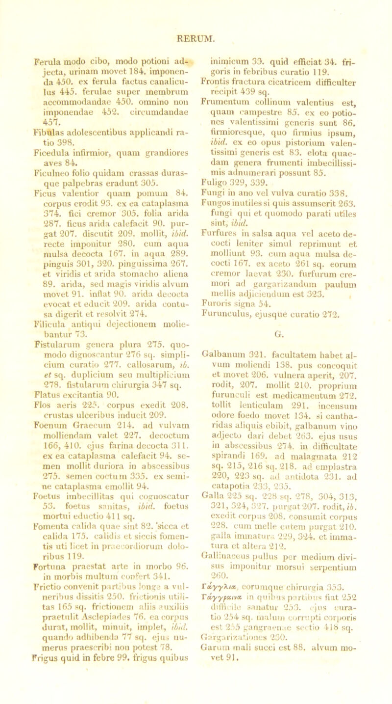 Ferula modo cibo, modo potioni ad- jecta, urinam movet 184. imponen- da 450. ex ferula factus canalicu- lus 445. ferulae super membrum accommodandae 450. omnino non imponendae 452. circumdandae 457. Fibulas adolescentibus applicandi ra- tio 398. Ficedula infirmior, quam grandiores aves 84. Ficulneo folio quidam crassas duras- que palpebras eradunt 305. Ficus valentior quam ponuiin 84. corpus erodit 93. ex ea cataplasma 374. fici cremor 305. folia arida 287. ficus arida calefacit 90. pur- gat 207. discutit 209. mollit, ibid. recte imponitur 280. cum aqua mulsa decocta 167. in aqua 289. pinguis 301, 320. pinguissima 267. et viridis et arida stomacho aliena 89. arida, sed magis viridis alvum movet 91. inflat 90. arida decocta evocat et educit 209. arida contu- sa digerit et resolvit 274. Filicula antiqui dejectionem molie- bantur 73. Fistularum genera plura 275. quo- modo dignoscantur 276 sq. simpli- cium curatio 277. callosarum, li. et sq. duplicium seu multiplicium 278. fistularum chirurgia 347 sq. Flatus excitantia 90. Flos aeris 225. coqius exedit 208. crustas ulceribus inducit 209. Foeniun Graecum 214. ad vulvam molliendam valet 227. decoctum 166, 410. ejus farina decocta 311. ex ea cataplasma calefacit 94. se- men mollit duriora in abscessibus 275. semen coctum 335. ex semi- ne cataplasma emollit 94. Foetus imbecillitas qui cognoscatur 53. foetus sanitas, ibid. foetus mortui cdiictio 411 sq. Fomenta calida quae sint 82. ‘sicca et calida 175. calidis et siccis fomen- tis uti licet in prc.eeordiorum dolo- ribus 119. Fortuna praestat arte in morbo 96. in morbis multum confert 341. Frictio convenit partibus longe a vul- neribus dissitis 250. frictionis utili- tas 165 sq. frictionem aliis auxiliis praetulit Asclepiatles 76. ea corpus durat, mollit, minuit, implet, ibid. quando adhibenda 77 sq. ejus nu- merus praescribi non potest 78. Frigus quid in febre 99. frigus quibus inimicum 33. quid efficiat 34. fri- goris in febribus curatio 119. Frontis fractura cicatricem difficulter recipit 439 sq. Frumentum collinum valentius est, quam l■aInpestre 85. ex eo potio- nes valentissimi generis sunt 86. firmioresque, quo firmius ipsum, ibid. ex eo opus pistorium valen- tissimi generis est 83. elota quae- dam genera frumenti imbecillissi- mis adnumerari possunt 85. Fuligo 329, 339. Fungi in ano vel vulva curatio 338. Fungos inutiles si quis assumserit 263. fungi qui et quomodo parati utiles sint, ibid. Furfures in salsa aqua vel aceto de- cocti leniter simul reprimunt et molliunt 93. cum aqua mulsa de- cocti 167. ex aceto 261 sq. eorum cremor laevat 230. furfurum cre- mori ad gargarizandum paulum mellis adjiciendum est 323. Furoris signa 54. Furunculus, ejusque curatio 272. G. Galbanum 321. facultatem habet al- vum moliendi 138. pus concoquit et movet 206. vulnera aperit, 207. rodit, 207. mollit 210. proprium furunculi est medicamentum 272. tollit lenticulam 291. incensum odore foedo movet 134. si cantha- ridas aliquis ebibit, galbanum vino adjecto dari debet 263. ejus usus in abscessibus 274. in difficultate spirandi 169. ad malagmata 212 sq. 215, 216 sq. 218. ad emplastra 220, 223 sq. ad antidota 231. ad catapotia 233, 235. Galla 225 sq. 228 sq. 278, 304, 313, 321, 324, 327. purgat 207. rodit, ib. exedit cor|uis 208. consumit corpus 228. cum meile cutem |)urgat 210. galla immatura 229, 324. et imma- tura et altera 212. Gall-.naoeus pullus per medium divi- sus imponitur morsui serpentium 2<i0. ta,yy\ia. eorumqne chirurgia 353. Tayyfititcc in ([uihu.s p irtibiis fiat 252 diffi ile sanatur 253. ejus cura- tio 254 S(j. mainni <.orru[)ti corporis est 255 gangr.ien.ie sectio 41b sq. Gargarizationes 230. Garum mali succi est 88. alvum mo- vet 91,