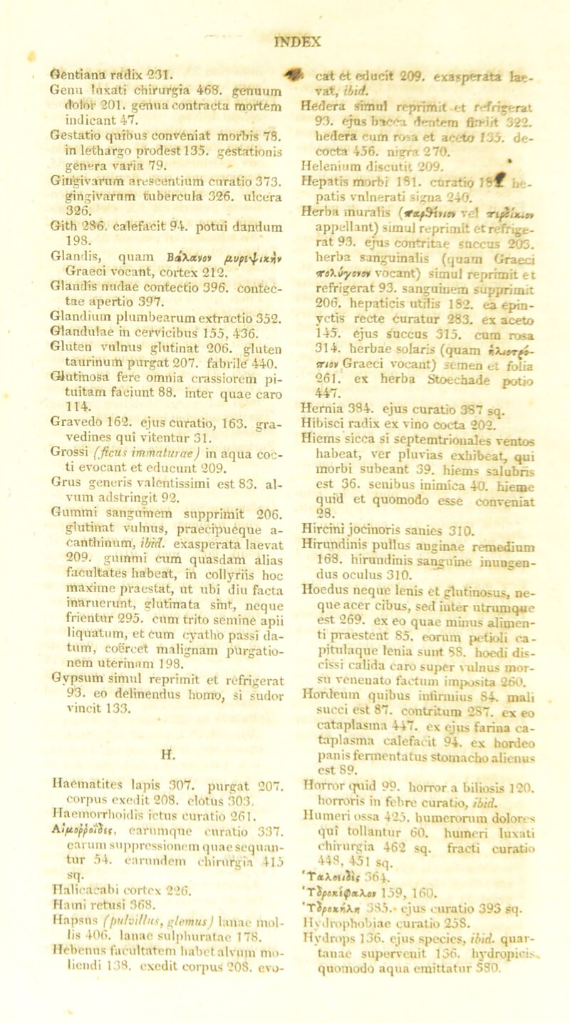Gentiana radix 2131. Genu tnxati chirurgia 468. genuum dotor 201. genua contracta mortem indicant 47. Gestatio quibus conveniat morids 78. in lethargo prodest 135. gestationis genera vai‘ia 79. Ghigivanim arescentium curatio 373. gingivarnm tubercula 326. ulcera 326. Gith 236, calefacit 94. potui dandum 198. Glandis, quam BaXatu» Graeci vocant, cortex 212. Glandis nudae contectio 396. contec- tae apertio 397. Glandium plumbearum extractio 352. Glandulae in cervicibus 155, 436. Gluten vulnus glutinat 206. gluten taurinurti purgat 207. fabrild 440. Glutinosa fere omnia crassiorem pi- tuitam faciunt 88. inter quae caro 114. Gravedo 162. ejus curatio, 163. gra- vedines qui vitentur 31. Grossi fficits immatuiae) in aqua coc- ti evocant et educunt 209. Grus generis va lentissimi est 83. al- vum adstringit 92. Gummi sanguinem supprimit 206. glutinat vulnus, praecipueque a- canthinum, ilnd. exasperata laevat 209. gummi cum quasdam alias facultates habeat, in collyriis hoc maxime praestat, ut ubi diu facta inaruerunt, glutinata sint, neque frientur 295. cum trito semine apii liquatum, et cum cTatho passi da- tum, coSrcet malignam purgatio- nem uterin.im 198. Gypsum simul reprimit et refrigerat 93. eo delinendus homo, si sudor vincit 133. H. Ilaematites lapis 307. purgat 207. corpus exedit 203. clotus 303. ITaeinorrhoidis ictus curatio 261. earumque curalio 337. carum su]<prcssioueni quae sequ.ui- tur 54. carundem chirurgia 115 sq. llalicacahi cortex 226. Hami retusi 368. Hapsus (i)uhilfiis, ir/,<mits) lauac mol- lis 406. lauac sul|)huratae 178. Hebetius facultatem habet alvum mo- liendi 138. exedit corpus 208. cvo- I- cat et erlucit 209. exasperata lae- vat, ibid. Hedera simul reprimit-et refrigerat 93. ejus hacca dentem fimJit 322. hedera cum n>sa et aureto 135. de- cocta 456. niera270. Helenium discutit 209. * Hepatis morbi 181. curatio 18^ he- patis vnlnerati signa 240. Herba muralis {*afdkun vel rripiiiun appellant) simul reprimit et refrige- rat 93. ejus contritae soccus 203. herba sanguinalis (quam Graeci iroXilyo»» vocant) simul reprimit et refrigerat 93. sanguinem supprimit 206. hepaticis utilis 182. ea epin- yctis recte curatur 283. ex aceto 145. ejus succos 315. cum rosa 314. herbae solaris (quam ir/s» Graeci \ocant) semen et folia 261. ex herba Stoechade potio 447. Hernia 384. ejus curatio 387 sq. Hibisci radix ex vino cocta 202. Hiems sicca si septemtriouales ventos habeat, ver pluvias exhibeat, qui morbi subeant 39. hiems salubris est 36. senibus inimica 40. hieme quid et quomodo esse conveniat 28. Hircini jocinoris sanies 310. Hirundinis pullus anginae remedium 163. hirundinis sai^ulno inungen- dus oculus 310. ’ Hoedus neque lenis et glutinosus, ne- que acer cibus, sed iuter ntrumque est 269. ex eo quae minus alimen- ti praestent 85. eorum petioli ca - pitulaque lenia sunt 58. hoedi dis- cissi calida caro super vulnus mor- su venenato factum imposita 260. Hordeum quibus intinuius S4. mali succi est 87. contritum 2S7. ex eo cataplasma 447. ex ejus farina ca- taplasma calefacit 94. ex hordeo panis fennontatus stomacho alienus est 89. Horror ipiid 99. horror a biliosis 120. horroris in fohro curatio, ibid. llunteri ossa 425. hunieronun dolores qui tollantur 60. humeri luxati chirurgia 462 sq. fracti curatio 448, 451 sq. 364. 'TiftxifxKo 159, 160. 'TifexnXii 385.- ejus curatio 393 sq. Hydn)phobiae curatio 25S. Hydrops 136. ejus species, ibid. quar- tanae supervenit 136. hydropicis, quomodo aqua emittatur S80.