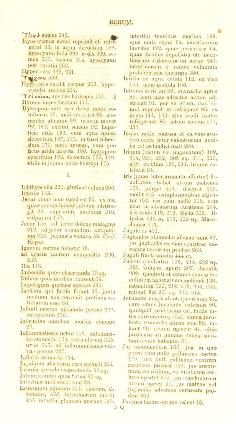 R^u>r. sanies 242. ^ ^yos.'yamus sLnuil reprimit ef ref^ gerat 93. iu aqua decoctum 129. hyoscyami folia 299. radix 320. Jie- inen 233. succus 314. hyoscyami poti curatio 263. Hypericum 226, 231. 308. Hypujistis exedit corpus 203. hypo- ciscidis succus 231. *Tt4 rdfxa, species hydropis 136. ^ Hymen imperforatum 411. Hyssopum ante esse deliet mane vo- miturus 26. mali succi est 83. sto- macho alieuum 89. urinam movet 92, 183. excitat sensus 92. hepa- ticis utile 182. cum aqua mulsa decoctum 167, 193. in tussi biben- dum 171. potio liyssopi, cum quo deus arida mcocta 18,0. hysisopum contritum 193. decoctum 162, 179. utdis iu jejuno potio hyssopi 17p. 1. IchthyofoUa 220. glutinat vulnus 206. Icterus 148. Jecur omne boni succi est 87. ex his, quae sevum habent, alvuip adstrin- git 92. caprinum, hircinum 310. vulpinum 169. Jecur 155. ad jecur dolens malagma 212. ad jecur sanaiuluui catapoti- um 235. jecinoris vomica 58. Coiif. Hepar. Ignavia corpus hebetat 18. ad Iguem sacrum compositio 230, 235. Ilia 158. Imbecillis quae observanda 19 sq. Imbres quos morbos causent 39. Impetigipis quatuor species 284. Inediam qui facile ferant 28. jpxta inediam non convenit protinus sa- tietatem esae 80. Infanti mortuo ejiciendo pessus 227. catapotium 236. Inlinnitas oumibus morbis obnoxia 27. Intlummationis notae 113. inflamma- tio stomachi 174. testiculorum 335. uv ie 327. ad inflammationes vul- va’ pessus 227. Inflatio stomachi 174. luguiiium abscessus raro secandi 344. Insania quando exspectanda 53 sq. Intemperantia quae Tutior 20 sq. Intestina mali succi sunt 88. Intestinum jejunum 157, caecum, il>. tenuius, ibid. intestinorum morbi 185. intestini plenioris morbus 189. intestini tenuioris morbus 188. ejus mala signa 64. intestinorum laevitjs 192. quae periculosa 64. qi,iae facilius depellatur 6,0. iuteS- tmorum vuliieratoruin notae 241. intestinorpin e ventre vulnerato prolabentiiuu cliirurgia 360. Intrita ex aqua calida 112. ex vino 153. be.ue pi.ulida 166. Intubus acris est 88. stomacho aptus 89. lenticulae adjectus alvum ad- sti-iugit 91. per se etiam, ibid. si- uiul reprimit et refrigerat 93. ex aceto 144,, 183. ejus crudi caules refrigerant 90. intubi succus 177, 28.3. Inulae radix contusa et ex vino aus- tero cocta Ulter valeiitissima auxi- lia est ischiadici mali 200. Linum (oleum vel unguentum) 169, 214,223, 2.32, 308 sq. 311, 320, 438. calidum 166,311. irinum ca- lefacit 94. Iris (quae inter aromata affertur) fa- cultatem habet alvum moliendi 138. purgat 207. discutit 209. mollit 210. cataplasmatibus abjici- tur 182. iris cum meile 315. ejus usus in adustorum curatione 264. iris arida 118, 213. fricU 328. Il- lyrica 212 sq. 217, 230 sq. Mace- donica 217. Jugale os 422. Juglandes stomacho alienae sunt 89. jus juglandis ex vino contiitae ad- versus cerussam prodest 263. Juguli fracti sanatio 444 sq. Juncus qu.idratus 198, 214, 232 sq. 324. vulnera aperit 207. discutit 209. quadrati et rotundi seniQu fa- cultatem habet alvum moliendi 138. rotuiulum 190, 212, 218, 2.82, 235. rotundi flos 231 sq. 234, 314. Jurulenta magis alunt, quam assa 85. caro omnis jurulenta o.alefacit 90. quidquid junileutuui est, facile in- tus corrumpitur, ibid. omnia juru- lenta stomacho aliena sunt 89. in- flant 90. alvum movent 91. cibis jurulentis iili minime debent solu- tam alvum habentes 31. Jus assumendum 166. jus. in quo porns cum pullo gallinaceo coctus 179. jure pulli galMnacei ventrem resolvere, prodest 125. jus anseri- num, Vei ovillum, vel vitulinum sor- bere oportet 260. jus conchulariiiit alvum movet 91. jus malvae vel juglandLs adversus cerussam pro- dest 26.3. Juvenes hieme optime valent 40. 3 Q