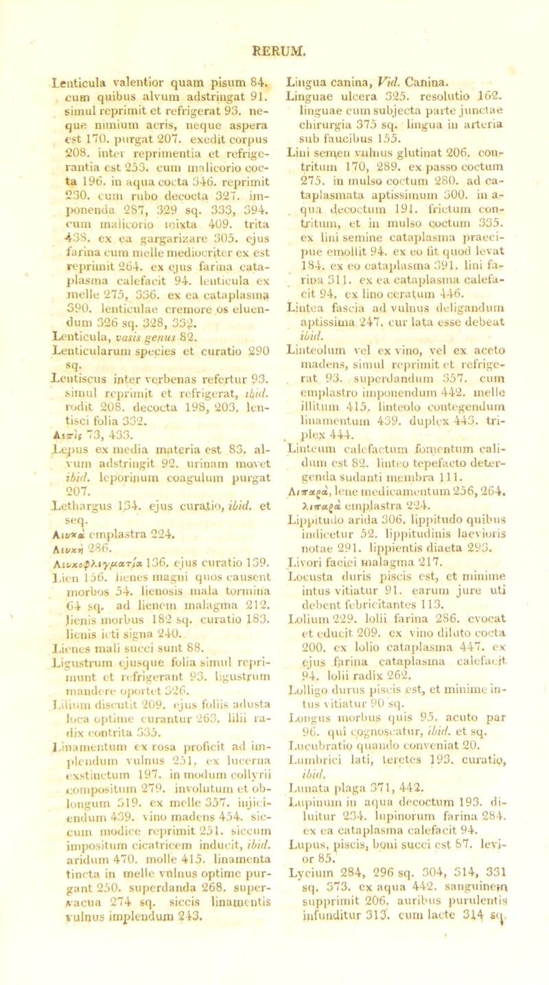 Lenticula valentior quam pisum 84. cum quibus alvum adstringat 91. simul reprimit et refrigerat 93. ne- que minium acris, neque aspera est 170. purg.at ‘207. exedit corpus 208. inter reprimentia et refrige- rantia est 253. cum malicorio coc- ta 196. in aqua cocta 346. reprimit 230. cum rubo decocta 327. im- ponenda 287, 329 sq. 333, 394. cum malicorio mixta 409. trita 433. ex ea gargarizare 305. ejus farina cum meile mediocriter ex est reprimit 264. ex ejus farina cata- plasma calefacit 94. lenticula ex meile 275, 336. ex ea cataplasma 390. lenticulae cremore os eluen- dum 326 sq. 328, 33'^. Lenticula, vasis a^nus 82. Lenticularum species et curatio 290 sq. Lentiscus inter verbenas refertur 93. simul reprimit et refrigerat, iZ|id. rodit 208. decocta 198, 203. len- tisci folia 332. Auri; 73, 433. Lepus ex media materia est 83. al- vum adstringit 92. urinam movet tbid. leporinum coagulum purgat 207. Lethargus 1.34. ejus curaiio, iLid. et seq. empla.stra 224. Kivxv! 286. Kikxo^>Ayfio.T'ix 136, ejus curatio 159. l.icn 156. lienes magni quos causent morbos 54. lienosis mala tormina 64 sq, ad lienem malagma 212. lienis morbus 182 sq. curatio 183. lienis icti signa 240. I.ienes mali succi sunt 88. Ligustrum tjusque folia simul repri- munt et refrigerant 93. ligustrum mandere oportet 526. Lilium discutit 209. «jus foliis adusta loca optime curantur 263. lilii ra- dix contrita 3.35. l.inamentum ex rosa proficit ad im- jilendum vulnus 251. ex lucerna « xstinctum 197. in modum collyrii compositum 279. involutum et ob- longum 519. ex meile 357. injici- endum 439. vino madens 454. sic- cum modice reprimit 251. siccum impositum cicatricem inducit, ibid. aridum 470. molle 415. linamenta tincta in meile vnlnus optime pur- gant 250. superdanda 268. super- x'acua 274 sq. siccis linamentis vulnus implendum 243. Lingua canina, Vid. Canina. Linguae ulcera 325. resolutio 162. linguae cum subjecta parte junctae chirurgia 375 sq. lingua in arteria sub faucibus 155. Lini semen vnlnus glutinat 206. cour tritum 170, 289. ex passo coctum 275. in mulso coctum 280. ad ca- taplasmata aptissimum 300. in a- qua decoctum 191. frictum con- tjitum, et in mulso «xictum 335. ex lini semine cataplasma praeci- pue emollit 94. ex eo Iit quod levat 184. ex eo cataplasma 391. lini fa- rina 511. ex ea cataplasma calefa- cit 94, ex lino ceratum 446. Lintea fascia ad vulnus deligandum aptissima 247. cur lata esse debeat ibid. Linteolum vel ex vino, vel ex aceto madens, simul reprimit et refrige- rat 93. supcrilandum 357. cum em])lastro imponendum 442. meile illitum 415. linteolo contegendum linamentum 439. duplex 443. tri- ])leg 444. Linteum calefactum fomentum cali- dum est 82. linteo tepefacto deter- genda sudanti membra 111. Aia^ajot, lene medicamentum 256,264. Xiiraja emplastra 224. Lippitudo arida 306. lipjiitudo quibus indicetur 52. lippitudinis laevioris notae 291. lippientis diaeta 293. Livori faciei malagma 217. Locusta duris piscis est, ct minime intus vitiatur 91. earum jure uti debent febricitantes 113. Icilium 229. lolii farina 286. evocat et educit 209. ex vino diluto cocta 200. ex lolio cataplasma 447. ex ejus farina cataplasma calefacit 94. lolii radix 26‘2. Lolligo durus piscis est, et minime in- tus vitiatur 90 sq. Longus morbus «piis 95. acuto par 96. qui cognoscatur, ibid. et sq. I.ucubratio quando conveniat 20. Lumbrici lati, teretes 193. curatiq, ibid. I.unata plaga 371, 442. Lu|)iuum in aqua decoctum 193. di- luitur 234. lupinorum farina 284. cx ea cataplasma calefacit 94. Lupus, piscis, boni succi est 87. levi- or 85. Lycium 284, 296 sq. 304, 514, 331 sq. 373. cx aqua 442. sanguinem supi>rimit 206. auribus purulentis infunditur 313. cum lacte 314