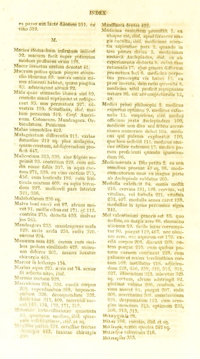 fixpaPso-avrtHct^diltrfumeSi. ey( vina 319. M. Macies sfoitiacfitim infirnium fritliejHf 32. maciem fecit super p^otionnm tnodum profliterts tfrina 198. Macor insuetus rrialum denotat 41. Macrum potius quam pingue stoma- cho idoneum 89. macra omnia mi- nus alimenti habent, quam pingAia 85. adstringunt alvniA 92. Mala quae stomacho idonea sint 89. contrita simul rcprimimt et refrige- rant 93. non permatura S27. Sil- vestria 195. Scandiana, ibid. ma- lum persicum 312. Conf. Ameri- num. Cotoneum. Mandragora. Or- biculatum. Punicum. Malae immobiles 422. Malagmatum differentia 211. variae formulae 212 sq. plus malagma, quam ceratum, ad digerendum pro- ficit 447. Malicorium 313, 339. sine frigore re- primit 93. contfitiun 229. cum ai-i- dis rosae foliis 337. in aqua coc- tum 271, 338. ex vino coctum 27.5, 456. cum lenticula 196. ermt len- ticula mixtum 409. ex aqna teren- dum 227. malicorii pars interioT 321,.336. Malobathrum 230 sq. Malva boni succi est 87. alvum mo- vet 91. mollis cibus est 171. rf. 113. contrita 27.5. decocta 410. malvae jus 263. Mandragora 233. mandragorae mala 129. mala arida 234. radix 320. succus 294. Manuum ossa 426. eomm cum ossi- bus pedum similitudo 428. manu- um dolores 201. manus luxatae cbirurgia 465. Marcor in lethargo 1.34. Manna aqua 22.5. a< ris est 74. acrior fit adjecto nitro, ihid. Marmor coctum 229. Marrubiiiin 264, .332. exedit coqms 2U8. siipi'rdanduin 268. imponen- «■ndum 330. tlecoqucnduni 332. decb tuin .31,5, 409. marrtibii suc- cus I4.‘i. i,54, 170, 171, 319. Mr.iTi.ic iuil)i('illissimac quaenam 8;;. quaenam mediae, i/ird. (|uac- nam v.di iiv'ssima'', jbid. <3 sq.  xdlae jiarti s 122. maxillae fractae b •urgia 443, luxatae chirurgia MasoTTarcf 422, Medicina sanitatem promiftft 1. ea ubique est, ifnd. apud Oraeco» ma- gis exenha, ibid. mediemae scien- tia sapientiae pars 2. quando in tres partes divisa 5. mt-dicinain mutavit Asclepiades, /M. ea ab expc-rimentis deducta 8. deluet esse rationalis 17. qas genera differunt pronatura bx;i 8. medieina perpe- tua praecepta’ vix habet 15. ea prior inventa, dein ratio qu-.^-sita 8. medicina nihil proficit rejjugnante natura 96. est ar< conjecturalis 12, 49. Medici prhni philosophi 2. medicui expertus optimus 9. medicus ratio- nalis 15. empirrens, liirf, medid officium juxta Asclepiadem 100. mCdicns non dies sed frbns acc&e- siones numerare debet 104. medi- cus qui pulsum explorabit Ilft. quo loco sedebit 111. medicus ami- cus utilior Ax-tratieo 17. medico pa- rum proficienti qnando ignoscen- dum 96. Medicamenta a Dns petita 2. ea non Omnibus prosunt 49 sq. 96. medi- camentorum usus ex magna parte ab Asclepiade sublatas 205. Medulla calefe 'it 94. omnis mollit 210. cen ina 191, 198. cervina, vel vitulina, vel bubida 221. vitulina 232, 407. medulla sensu caret 158. medullae in Spina percussae sicira 241. Mcl valentissimi generis est 83. quo melius, eo magis acre 88. stomaciro alienum 89. facile intus corrumpi- tur 90. purgat 119,407. nec nimi- um acre, neo asjrenim est 170. ex- edit corpus 208. discutit 209. ett- tem parcat 210. cum quibus pu- trem c.aniem contineat 228. cum galbano ct resina terebinthina coc- tum 169. instillatur 216. adiicren- dum 228, 256, 259, 310, 313, 31S, 327. illinendum 323. mis''ctur .325 sq. coctum, alvum adsrringit 92. glutinat vulnus 2tt6. crudum, al- vum movet 9l. purgat 207. rodit 208. acerrhmmi 308. amarissimum 291. despumatum 112. cum aeru- gino in('octnm 315. optimum 232, 308. 31.1, 315. .ug. Mix*r 286. cnr.atio, Ibid. ct sq. MiXlxKfa, saniei species 242 fq. tubercula 216. 353.