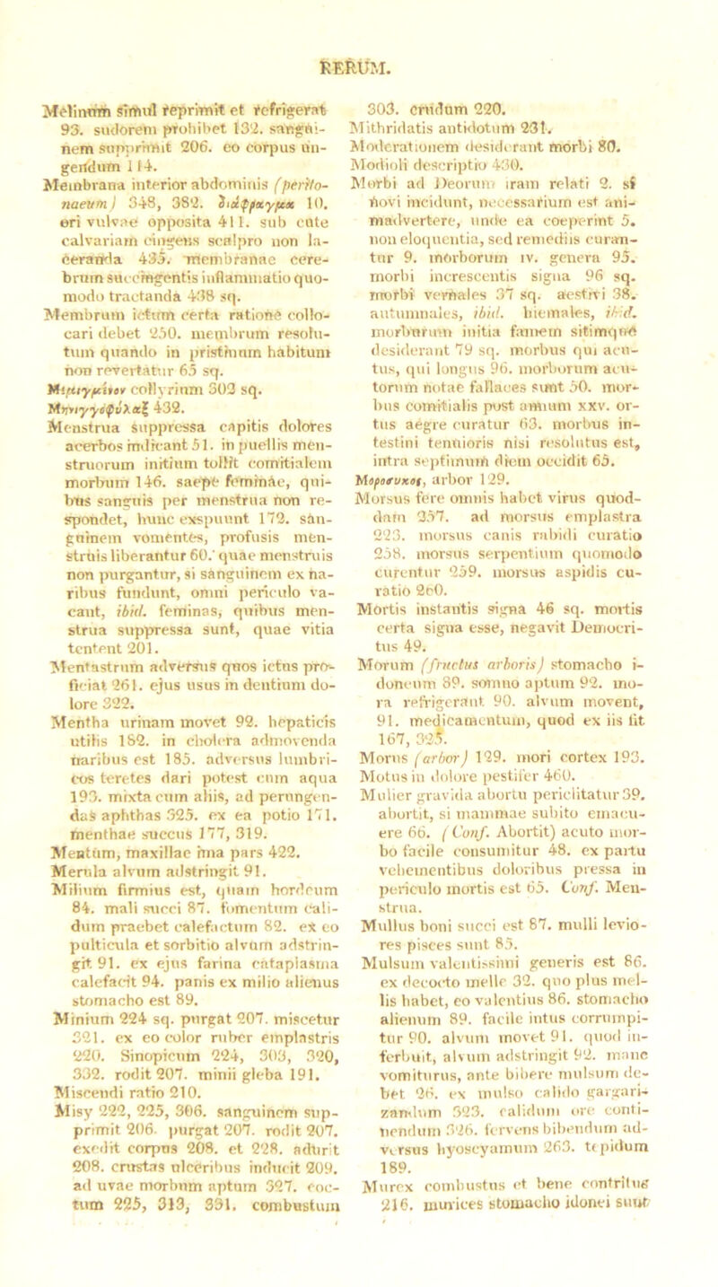 M^lintrm sTrtiifl #eprmit et Refrigerat 93. sudorem prohihet 132. sangui- nem sttnjiriiTUt 206. eo corpus un- gertdum 114. Membrana interior abdominis (perito- naeum I 343, 382. iidffxyfc* 10. eri vulvae opposita 411. sub cote calvariam cingeus scnipro non la- eeranda 435. inembranae cere- brum smcmgentis iuflamniatiu quo- modo tractanda 438 sq. Membrum irtirm certa ratione collo- cari debet 250. membrum resolu- tum quando in pristhinm habitum non revertatur 65 sq. Vhtuyfcitev coHyrinm 303 sq. MrrnyyifvXecl^ 432. M enstrua suppressa capitis dolores acerbos indicant 51. in puellis men- struorum initium tollit comitialem morbum 146. saepe feminde, qui- bus sanguis per menstrua non re- spondet, hunc ertspuunt 172. sdn- gninein vomentes, profusis men- struis liberantur 60.' quae menstruis non purgantur, si sanguinem ex na- ribus fundunt, omni periculo va- cant, ibiil. feminas, quibus men- strua suppressa sunt, quae vitia tentcnt 201. Mentastrum adversus quos ictus pro- ficiat 261. ejus usus in dentium do- lore 322. Mentha urinam movet 92. hepaticis utilis 132. in cholera admovenda naribus est 185. adversus lumbri- cos teretes dari potest «uun aqua 193. mixta cum aliis, ad perungen- das aphthas .325. cx ea potio 171. menthae succus 177, 319. Mentum, maxillae hna pars 422. Merula alvum adstringit 91. Milium firmius est, quam hordeum 84. mali succi 87. fomentum c-ali- duin praebet calefactum 82. e* eo pulticula et sorbitio alvum adstrin- git. 91. cx ejus farina cataplasma calefadt 94. panis ex milio alienus stomacho est 89. Minium 224 sq. purgat 207, miscetur 321. cx eo color ruber emplastris 220. Sinopienin 224, 303, 320, 332. rodit 207. minii gleba 191. Miscendi ratio 210. Misy 222, 225, 306. sanguinem sup- primit 206. purgat 207. rodit 207. exedit corpns 203. et 228. adurit 208. crusfcis ulceribus inducit 209. ad uvae morbum aptum 327. coc- tum 225, 313, 331. combustum 303. Cnidum 220. Mithridatis antHlotum 231. Movlcrationem desiderant morbi 80. Modioli descriptio 430. Morbi ad Deorum iram relati 2. sf bovi incidunt, necessarium est ani- madvertere, unde ea coeperint 5. noii eloquentia, sed remediis curan- tur 9. morborum iv. genera 95. morbi increscentis signa 96 sq. morbi verbales 37 -sq. aestiri 38. autumnales, ibid. hiemales, i/r:d. morliTmnn initia famem sitimqnd desiderant 79 sq. morbus qui acn- tu.s, qui longus 96. morborum acu- torum notae fallaces simt 50. mor- bus comitialis post amium xxv. or- tus aegre curatur 63. morbus in- testini tentiioris nisi resolutus est, intra scptiinuib diem occidit 65. Mtfurvxei, arbor 129. Morsus fere omnis habet virus quod- dam 257. ad morsus emplastra 223. morsus canis rubidi curatio 258. morsus serpentium quomodo curentur 259. morsus aspidis cu- i-atio 2e0. Mortis instantis si.gna 46 sq. mortis certa signa esse, negavit Democri- tus 49. Morum {fructus arboris) stomacho i- donciim 89. somno aptum 92. ino- ra refrigerant. 90. alvum movent, 91. medicamentum, quod ex iis Iit 167, 32^. Morus (arbor) 129. mori cortex 193. Motus in dolore pestifer 460. Mulier gravida abortu periclitatur39. abortit, si inanimae subito einacii- ere 66. I Cunf. Abortit) acuto iiioi- bo facile consumitur 48. ex partu vebcincntibus doloribus pressa in periculo mortis est 65. Cunf. Men- strua. Mullus boni succi est 87. mulli levio- res pisces sunt 85. Mulsum valentissinii generis est 86. ex decocto inellc 32. quo plus mel- lis habet, eo valentius 86. stomacho aliemiin 89. facile intus corrumpi- tur 90. alvum movet 91. quod iii- ferbuit, alvum adstringit 92. innue vomiturus, ante bibere niulsiim de- bet 26. e\ mulso calido gargari- zantium .32.3. ralidiiiii ore conti- ticnduni 326. fervens bibendum ad- versus liyoscyaimiin 263. trpidum 189. Murex combustus ct bene confrilng 216. niinices stomaclio idonei simt/
