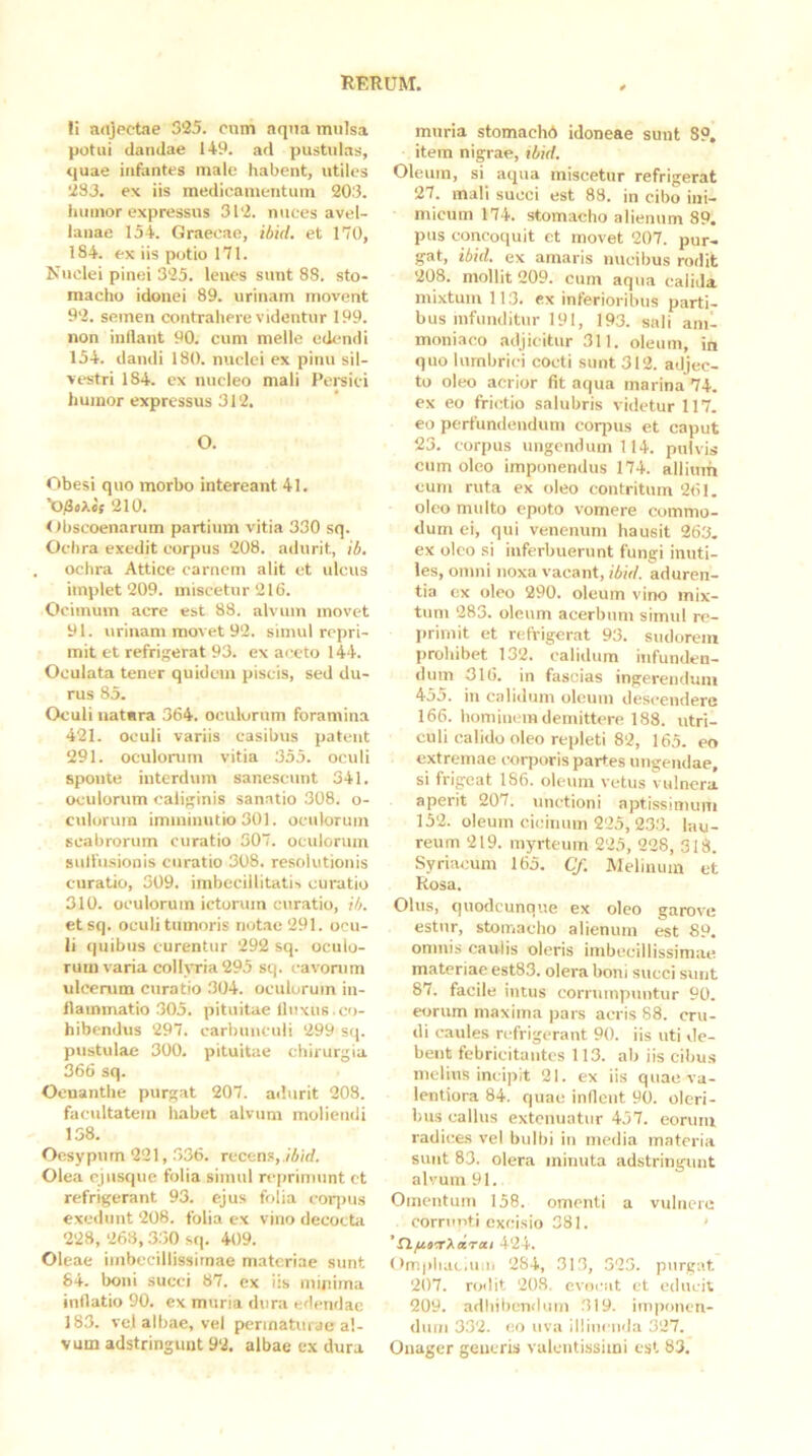 fi aajpctae 325. cum aqna mulsa potui dandae 149. ad pustulas, quae infantes male habent, utiles 233, ex iis medicamentum 203. iuiinor expressus 312. nuces avel- lanae 154. Graecae, ibid. et 170, 184. ex iis potio 171. Nuclei pinei 325. lenes sunt 88. sto- macho idonei 89. urinam movent 92. semen contrahere videntur 199. non inflant 90. cum meile edendi 154. dandi 180. nuclei ex pinu sil- vestri 184. ex nucleo mali Pei^sici humor expressus 312. O. Gbesi quo morbo intereant 41. 210. < fbscoenarum partium vitia 330 sq. Ochra exedit eorpus 208. adurit, ib. ochra Attice carnem alit et ulcus implet 209. miscetur 216. Ocimum acre est 88. alvum movet 91. urinam movet 92. simul repri- mit et refrigerat 93. ex ai-cto 144. Oculata tener quidem piscis, sed du- rus 85. Oculi uatara 364. oculorum foramina 421. oculi variis casibus patent 291. oculonun vitia 355. oculi sponte interdum sanescunt 341. oculorum caliginis sanatio 308. o- cxilorum imminutio 301. oculorum scabrorum curatio 307. oculorum sulfusionis curatio 308. resolutionis curatio, 309. imbecillitatis curatio 310. oculorum icturum curatio, ib. etsq. oculi tumoris notae 291. ocu- li quibus curentur 292 sq. oculo- rum varia collyria 295 sq. cavonim ulcerum curatio 304. oculorum in- flammatio 305. pituitae fluxus.co- hibendus 297. carbunculi 299 sq. pustulae 300. pituitae chirurgia 366 sq. Oenanthe purgat 207. adurit 208. facultatem habet alvum moliendi 158. Oesypum 221, .336. recens, Olea ejusque folia simul reprimunt et refrigerant 93. ejus folia eorijus exedunt 208. folia ex vino decocta 228, 263,3.50 S(p 409. Oleae imbecillissimae materiae sunt 84. boni succi 87. ex iis minima inflatio 90. ex muria dura edendae 18.3. vc.l albae, vel permaturae al- vum adstringuut 92. albae cx dura muria stomaehd idoneae sunt 89. item nigrae, ibid. Oleum, si aqua miscetur refrigerat 27, mali succi est 88, in cibo ini- micum 174. stomacho alienum 89. pus concoquit et movet 207. pur- gat, ibid. ex amaris nucibus rodit 208. mollit 209. cum aqua calida mixtum 113. ex inferioribus parti- bus infunditur 191, 193. sali ainl moniaco adjicitur 311. oleum, in quo lumbrici cocti sunt 312. adjec- to oleo acrior fit aqua marina 74. ex eo frictio salubris videtur 117. eo perfundendum coiqnis et caput 23. corpus ungendum 114. pulvis cum oleo imponendus 174. allium cum ruta ex oleo contritum 261. oleo multo epoto vomere commo- dum ei, qui venenum hausit 263. ex oleo si inferbuerunt fungi inuti- les, ornni noxa vacant, ibid. aduren- tia ex oleo 290. oleum vino mix- tum 283. oleum acerbum simul re- primit et refrigerat 93. sudorem prohibet 132. calidum infunden- dum 316. in fascias ingerendum 455. in calidum oleum descendere 166. hominem demittere 188. utri- culi calido oleo repleti 82, 165. eo extremae corporis partes ungendae, si frigeat 186. oleum vetus vulnera aperit 207. unctioni aptissimum 152. oleum cicinum 225, 233. lau- reum 219. mj^rteum 225, 228, 318. Syriacum 165. Cf. Melinum et Rosa, Olus, quodcunque ex oleo garove estnr, stomacho alienum est 89. omnis caulis oleris imbecillissimae materiae est83. olera boni succi sunt 87. facile intus corrumpuntur 90. eorum maxima pars acris 88. cru- di caules refrigerant 90. iis uti de- bent febricitantes 113. ab iis cibu.s melius incipit 21. ex iis quae va- lentiora 84. quae inflent 90. oleri- bus callus extenuatur 457. eoruni radices vel bulbi in media materia simt 83. olera minuta adstringuut alvum 91. Omentum 158. omenti a vulnere corruoti excisio 381. Xl/rflirAarai 424. (>m|iliac.mu 284, 313, 323. piirgiit. 207. rodit 208. cvoicit ct educit 209. adliibcnilum 319. imponen- dum 332. co uva llliuciida 327. Onager geucris valciitissimi est 83.