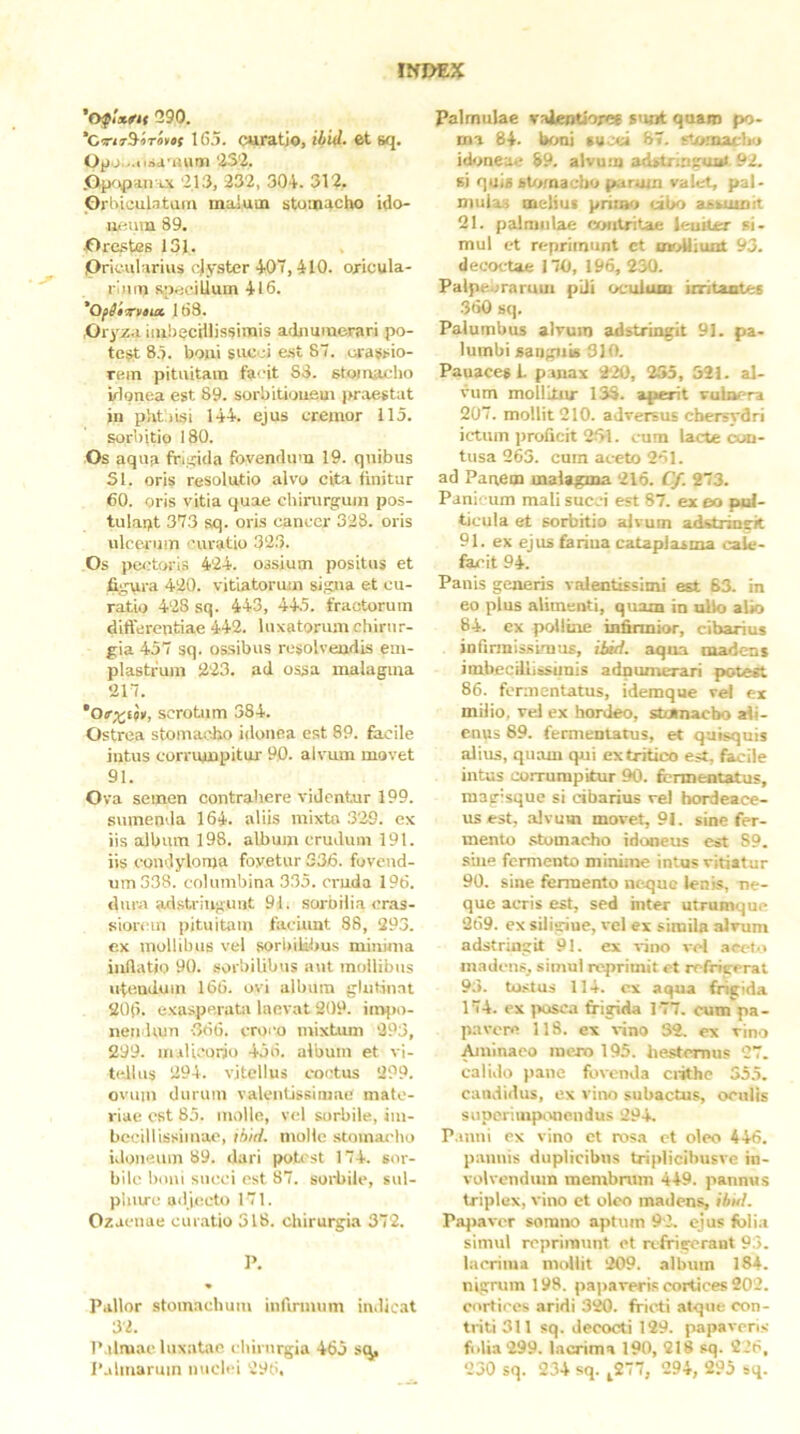 Iff£>EX 'fypUfit 290. ‘CTtrS^iTaytf 16.5. curatjo, ihid. et sq. Opo...« 232. .OiKipaiuJi 213, 232, 304. 312, Grhiculatain malum stomacho ido- neum 89. Grestes 131. Pricularius cjyster 40“, 410. oxicula- rlnin speciLlum 416. 'Ofiixuut 163. Orj^za iiubecHlissimis adjiumcrari po- test 8.5. boui sitcci est 87. oi-assio- rein pituitam facit 88. stomacho irlonea est 89. sorbitioufiui praestat in pht iisi 144. ejus cremor 115. sorbitio 180. Os aqua frifticla fovendum 19. quibus SI. oris resolutio alvo cita finitur 60. oris vitia quae chirurgum pos- tulapt 373 sq. oris canccr 328. oris ulcerum curatio 323. Os pectoris 424. ossium positus et figura 420. vitiatorum signa et cu- ratio 428 sq. 443, 44.5. fractorum differentiae 442. luxatorum chirur- gia 457 sq. ossibus resolvendis em- plastrum 223. ad ossa malagma 217. scrotum 384. Ostrea stomacho idonea est 89. facile intus corrumpitur 90. alvum movet 91. Ova semen contrahere videntur 199. sumenda 164. aliis mixta 329. ex iis album 198. album crudum 191. iis condyloma fovetur 336. fovend- um 338. columbina 335. nmda 196. dura adstriuguiit 91. sorbilia cr.as- siorcin pituitam faciunt 88, 293. e.x mollibus vel sori)ilibus minima inflatio 90. sorbilibus aut mollibus utendum 166. ovi album glutinat 206. exasperata lacvat 209. inqxi- nendiun -366. croco mixtum 293, 299. iriiUcorio 456. album et vi- tellus 294. vitellus coetus 299. ovum durum valentissimae mate- riae est 85. molle, vel sorbile, im- becillissimae, thid. molle stomacho idoneum 89. dari pot< st 174. sor- bile boni succi est 87. soiiiile, sul- phure ailjecto 171. Ozacnae curatio 518. chirurgia 372. Pallor stomachum infirmum indicat 32. 1’ ilmac laxatae chirurgia 465 .sq. Palmulae vaJentioree sunt quam po- ma 84. boni tuoei 87. stomacliu id<>neae 89. alvum adstrmgua». 92. si quia stamaebo parum valet, pal- mulas melius primo cibo assumit 21. palmulae contritae ieuiter si- mul et reprimunt ct oioUiuiit 93. decoctae 170, 196, 230. Palpebrarum pili oculum initantes 360 sq. Palumbus alvum adstringit 91. pa- lumbi sanguis SIO. Panaces 1. panax 220, 255, 521. al- vum mollitur 138. aperit vulnera 207. mollit 210. adversus chersydri ictum proficit 2f>l. cum lacte oud- tusa 263. cum aceto 261. ad Panem malagma 216. Cf. 273. Panicum mali succi est 87. ex eo pul- ticula et sorbitio alvum adstringit 91. ex ejus fariua cataplasma cale- fecit 94. Panis generis valentissinii est 63. in eo pius alimenti, quam in ullo alio 84. ex polline infirmior, cibarius infirmissimus, iiid. aqua madent imbecillissimis adnumerari potest 86. fermentatus, idemque vel ex milio, vel ex hordeo, stoinacbo ali- enus 89. fermentatus, et quisquis alius, quam qui ex tritico est, fecile intus corrumpitur 90. fermentatus, magisque si cibarius vel hordeace- us est, .alvum movet, 91. sine fer- mento .stomacho idoneus est 89. sine fermento minime intus vitiatur 90. sine fermento neque lenis, ne- que acris est, sed hiter utrumque 269. ex siligine, vel ex simila alvum adstringit 91. ex vino vd .accio in.Tdcns, simul reprimit et refrigerat 93. tu.stus 114. ex aqua frigida 174. ex posca feiglda 177. cum^pa- pavere 118. ex vino 32. ex vino .^ninaeo mero 195. hesternus 27. calido pane fovenda ciithe 355. candidus, ex vino subactus, oculis supcriuipivnendus 294. Panni ex vino et ros.a et oleo 446. pannis duplicibus triplicibusve in- volvendum membrum 449. pannus triplex, vino et oleo madens, ihi<l. Pajiaver somno aptiiin 92. ejus felia simul reprimunt et nffigerant 93. lacrima mollit 209. album 184. nigrum 198. papaveris cortices 202. cortices aridi 320. fricti atque con- triti 311 sq. decocti 129. papaveris folia 299. lacrima 190, 218 sq. 226,
