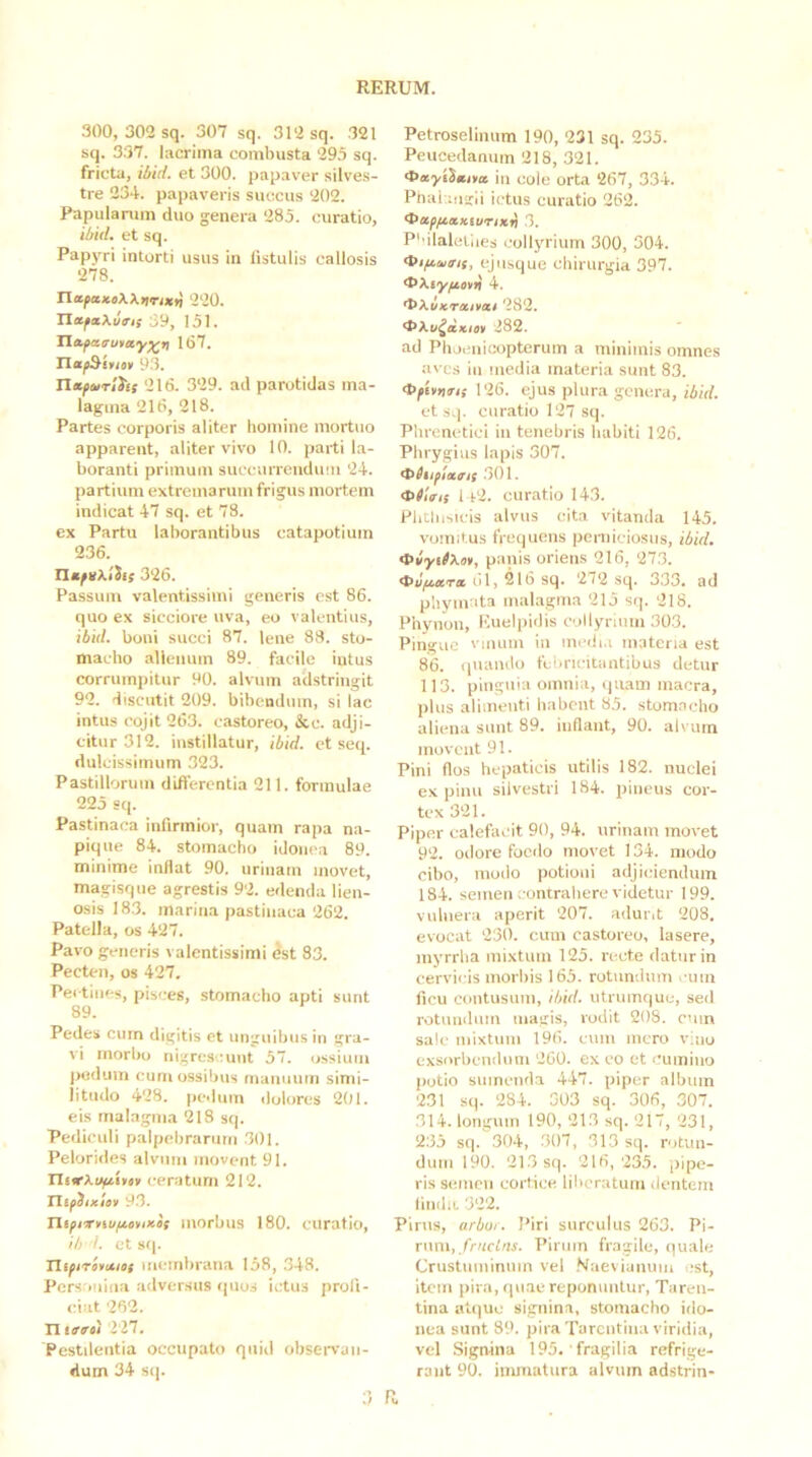 300, 302 sq. 307 sq. 312 sq. 321 sq. 337. lacrima combusta 295 sq. fricta, ibid. et 300. papaver silves- tre 234. papaveris succus 202. Papulanim duo genera 285. curatio, ibid, et sq. Papyri intorti usus in iistulis callosis 278. nttfaKeXXtiTiXfi 220. XlafxXins 39, 151. Tla^asutay^n 167. n«^£»(on 93. Tlxfmrihs 216. 329. ad parotidas ma- lagma 216, 218. Partes corporis aliter homine mortuo apparent, aliter vivo 10. parti la- boranti primum succurrendum 24. partium extremarum frigus mortem indicat 47 sq. et 78. ex Partu laborantibus catapotium 236. TlafvXiiis 326. Passum valentissimi generis est 86. quo ex sicciore uva, eo valentius, ibid. boni succi 87. lene 83. sto- macho alienum 89. facile intus corrumpitur 90. alvum adstringit 92. discutit 209. bibendum, si lac intus cojit 263. castoreo, &c. adji- citur 312. instillatur, ibid. et seq. dulcissimum 323. Pastillorum differentia 211. formulae 225 sq. Pastinaca infirmior, quam rapa na- pique 84. stomacho idonea 89. minime inflat 90. urinam movet, magisque agrestis 92. edenda lien- osis 18.3. marina pastinaca 262. Patella, os 427. Pavo generis valentissimi est 83. Pecten, os 427. Pectines, pisces, stomacho apti sunt 89. Pedes cum digitis et unguibus in gra- vi morbo nigrescunt 57. ossium pedum cum ossibus manuum simi- litudo 428. pedum dolores 201. eis malagma 218 sq. Pediculi palpebrarum .301. Pelorides alvum movent 91. ceratum 212. Tlifiixlsu 9.3. Tli^irnu/iciiixis morbus 180. curatio, ib d. et sq. Hifirovixief membrana 158, ,348. Persrmiiia .adversus (pios ictus profi- ciat 262. n itrti 227. Pestdeiitia occupato quid observan- dum 34 sip ;) R Petroselinum 190, 231 sq. 235. Peucedanum 218, 321. in cole orta 267, 334. Ptiai iugii ictus curatio 262. t>xfftxxiuTixii 3. P''ilaletues collj'rium 300, 504. ejiisque chirurgia 397. dxXiy/tnii 4. ’l‘Xixrxivxi 282. '^Xu^ixm 282. ad Phoenicopterum a minimis omnes aves in media materia sunt 83. dffUnm 126. ejus plura genera, ibid. et sq. curatio 127 sq. Phrenetici in tenebris habiti 126. Phrygius lapis 307. .301. 1 P2. curatio 143. Phthisicis alvus cita vitanda 145. vomitus frequens poniiciosus, ibid. ^iytfXm, panis oriens 216, 27.3. 61, 216 sq, 272 sq. 333. ad phymata malagma 215 sq. 218. Phynon, Euelpidis eoilyrium 30.3. Pingue vmum iii inedi.i materia est 86. (|Uando febricitantibus detur 113. pinguia omnia, quam macra, plus alimenti habent 85. stom.aclio aliena sunt 89. inflant, 90. alvum moveat 91. Pini flos hepaticis utilis 182. nuclei ex pinu silvestri 184. pineus cor- tex 321. Piper calefacit 90, 94. urinam movet 92. odore foedo movet 134. modo cibo, modo potioni adjiciendum 184. semen contrahere videtur 199. vulnera aperit 207. ailurd 208. evocat 230. cum castoreo, lasere, myrrba mixtum 125. reet.e datur in cervicis morbis 165. rotundum .-uiu ficu contusum, ibid. utruinque, sed rotuiidiiin magis, rodit 208. cum sale mixtum 196. cum mero vitio exsorbendum 260. ex co et cumino potio sumenda 447. piper album 2.31 sq. 284. 303 sq. 306, 307. 314. longum 190, 21.3 sq. 217, 231, 2.35 sq. 304, 307, 313 sq. rotun- dum 190. 213 sq. 216,235. pipe- ris semen cortice liberatum (lentem finihi. 322. Pirus, arbor. Piri surculus 263. Pi- rum,/rw/m. Pirum fragile, quale Crustiiiuinmn vel .Maevianum est, item pira, qu.ae reponuntur, Taren- tina at(]uc signina, stomacho ido- nea sunt 39. pira Tarentina viridia, vel Signina 195. fragilia refrige- rant 90. inunatura alvum adstrin-