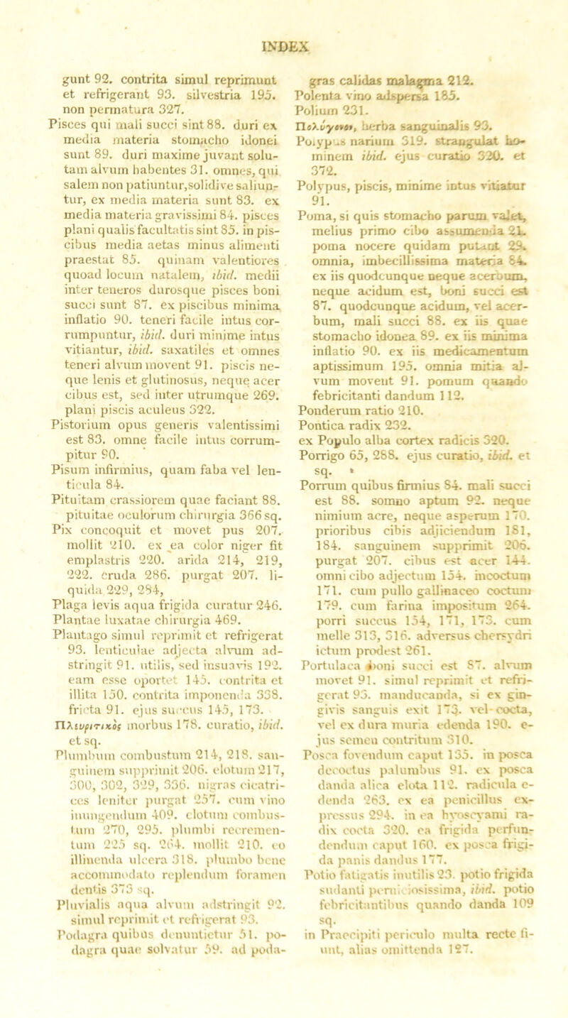 gunt 92. contrita simul reprimunt et refrigerant 93. silvestria 195. non pennatura 327. Pisces qui mali succi sint 88. duri ex media materia stomacho idonei sunt 89. duri maxime juvant solu- tam alvum habentes 31. omnes, qui salem non patiuntur,solidi ve saliupr tur, ex media materia sunt 83. ex media materia gravissimi 84. pisces plani qualis facultatis sint 85. in pis- cibus media aetas minus alimenti praestat 85. quinam valentiores quoad locum natalem, ibit/, medii inter teneros durosque pisces boni succi sunt 87. ex piscibus minima inflatio 90. teneri facile intus cor- rumpuntur, ibit/, duri minime intus vitiantur, ibici, saxatiles et omnes teneri alvum movent 91. piscis ne- que lenis et glutinosus, neque acer cibus est, sed inter utrumque 269. plani piscis aculeus 322. Pistorium opus generis valentissimi est 83. omne facile intus corrum- pitur 90. Pisum infirmius, quam faba vel len- ticula 84. Pituitam crassiorem quae faciant 88. pituitae oculorum chirurgia 366 sq. Pix concoquit et movet pus 207. mollit 210. ex jia color niger fit emplastris 220. arida 214, 219, 222. cruda 286. purgat 207. li- quida 229, 284, Plaga levis aqua frigida curatur 246. Plantae luxatae chirurgia 469. Plantago simul reprimit et refrigerat 93. lenticulae adjecta ah-um ad- stringit 91. \itilis, sed insua\Hs 192. eam esse oportet 145. contrita et illita 150. contrita imponenda 338. fricta 91. ejus su.-cus 145, 173. nXivfiTiKif morbus 178. curatio, ibici. et sq. Plumbum combustum 214, 218. san- guinem supprimit 206. elotuin 217, 300, 302, 329, 336. nigras cicatri- ces leniter purgat 257. cum ^ ino inungendum 409. dotum combus- tum 270, 295. plumbi recremen- tum 225 sq. 264. mollit 210. co illinenda ulcera 318. plumbo bene accommodato replendum foramen dentis 373 sq. Pluvialis aqua alvum adstringit 92. simul reprinnt et refi igerat 93. Podagra quibus dcuuntictur 51. i>o- dagra qua(^ solvatur 59. ad poda- gras calidas malagma 212. Polenta vhjo adspersa 185. Polium 231. TloXvytttt, berba sanguinalis 93. Poiypus narium 319. strangulat ho- minem ibid. ejus curatio 320. et 372. Polvpus, piscis, minime intus vitiatur 91. Poma, si quis stomacho parum vajet, melius primo cibo assumcuda 21- poma nocere quidam putant 29>. omnia, imbecillissima matena 84k ex iis quodcunque neque acerbum, neque acidum est, boni succi es* 87. quodcunqoe acidum, vel acer- bum, mali succi 88. ex iis quae stomaebo idonea 89. ex iis minima inflatio 90. ex iis medicamentum aptissimum 195. omnia mitia al- vum moveut 91. pomum quando febricitanti dandum 112. Ponderum ratio 210. Pontica radix 232. ex Populo alba cortex radicis 320. Porrigo 65, 288. ejus curatio, ibicL et sq. • Pornim quibus firmius 84. mali succi est 88. somno aptum 92. neque nimium acre, neque asperum 170. prioribus cibis adjiciendum ISI, 184. sanguinem supprimit 206. purgat 207. cibus est acer 144. omni cibo adjectum 154. incoctum 171. cum pullo gallinaceo coctmn 179. cum farina impositum 264. porri succus 154, 171, 173. cum meile 313, 516. adversus chersydri ictum paxlest 261. Portulaca ^>oni succi est 87. alvum movet 91. simul reprimit et refri- gerat 95. manducanda, si ex gin- givis sanguis exit 173- vel-cocta, vel ex dura muria i-denda 190. e- jus seincu contritum 310. Posca fovendum caput 135. in posca decoctus palumbus 91. cx posca danda alica elota 112. radicula c- denda 263. cx ea penicillus ex- jiresstis 294. in ea hj-osi'yami ra- dix cocta 320. ca frigida perfun- dendum caput 160. cx posca frigi- da panis dandus 177. Potio fatigatis inutilis 23. jKitio frigida sudanti pemiiiosissima, ibid. potio febricitantibus quando danda 109 in Praecipit i periimlo multa recte fi- unt, alias omittenda 127.