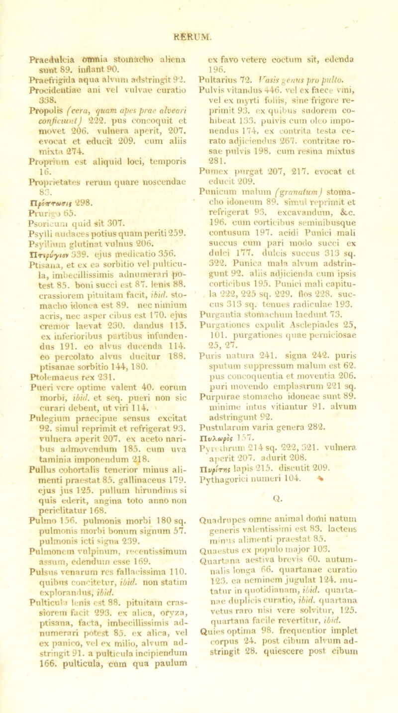 Praedwlcia omnia stoinac%o aliena sunt 89. inflant 90. Praefvig^itla aqua alvum adstringit 9'2. Phrocideutiae ani vel vulvae curatio 338. Propolis (cera, quam apes prae alveari conficiunt) 222. pus concoquit et movet 206. vulnera aperit, 207. evocat et educit 209. cum aliis mixtii 274. Proprium est aliquid loci, temporis 16. Proprietates rerum quare noscendae 83. tlfcrTurii 298. Prurijo 65. Psorlcuni quid sit 307. Psylli audaces potius quam periti 259. Psyllium glutinat vulnus 206. Xlrifvyin 339. ejus medicatio 356. Ptisana, et ex ea sorbitio vel pulticu- la, imbecillissimis adnumerari po- test 85. boni succi est 87. lenis 88. crassiorem pituitam facit, ihid. sto- maebo idonea est 89. nec nimium acris, nec asper cibus est 170. ejus cremor laevat 230. dandus 115. ex inferioribus partibus infunden- dus 191. eo alvus ducenda 114. eo percolato alvus ducitur 188. ptisanae sorbitio 144,180. Ptolemaeus rex 231. Pueri vere optime valent 40. eorum morbi, ibiil. et seq. pueri non sic curari debent, ut viri 114. Pulegium praecipue sensus excitat 92. simul reprimit et refrigerat 93. vulnera aperit 207. ex aceto nari- bus admovendum 185. cum uva taminia imponendum 2J8. Pullus cohortalis tenerior minus ali- menti praestat 85. gallinaceus 179. ejus jus 125. pullum hirundiuis si quis ederit, angina toto anno non periclitatur 168. Pulmo 156. pulmonis morbi 180 sq. pulmonis morbi bonum signum 57. pulmonis icti signa 239. Pulmonem vulpinum, recentissimum assum, edendum esse 169. Pulsus venarum res fallacissima 110. quibus concitetur, ibid. non statim explorandus, ibid. Pulticula lenis est 88. pituitam cras- siorem facit 293. ex alica, ofyza, ptisana, facta, imbecillissimis ad- numerari potest 85. ex alica, vel ex panico, vel ex milio, alvum ad- stringit 91. a pulticula incipiendum 166. pulticula, cum qua paulum ex favo vetere coctum sit, edenda 196. Pultarius 72. fasis genus pru pulto. Pulvis vitandus 446. vel cx faece vmi, vel ex nijTti foliis, sine frigore re- primit 93. ex quibus sudorem co- hibeat 133. puivis cum oleo impo- nendus 174. ex contrita testa ce- rato adjiciendus 267. contritae ro- sae pulvis 198. cum resina mixtus 281. Pumex purgat 207, 217. evocat et educit 209. Punicum malum (granatum) stoma- cho idoneum 89. simul reprimit et refrigerat 93. excavandum, &c. 196. cum corticibus seininibusque contusum 197. acidi Punici mali succus cum jjari modo succi ex dulci 177. dulcis succus 313 sq. 322. Punica mala alvum adstrin- gunt 92. aliis adjicienda cum ipsis corticibus 195. Punici mali capitu- la 222, 225 sq. 229. flos 228. suc- cus 313 sq. tenues radiculae 193. Purgantia stomaebuin laedunt 73. Purgationes expulit Asclepiades 25, 101. purgationes quae perniciosae 25, 27. Puris natura 241. signa 242. puris sputum suppressum malum est 62. pus concoquentia et moventia 206. puri movendo einplasirum 221 sq. Purpurae stomacho idoneae sunt 89. minime intus vitiantur 91. alvum adstringunt 92. Pustularum varia genera 282. llvXoifit l.'w. Pyrclbruni 214 sq. 222, 521. vulnera apefit 207. adurit 208. Tlvflrns lapis 215. discutit 209. Pythagorici numeri 104. ^ «. Quadrupes omne animal domi natum generis valcntissiini est 83. lactens iicnns alimenti praestat 85. Quaestus cx populo major 103. Quartana aestiva brevis 60. autum- nalis longa 66. quartanae curatio 123. ca neminem jugulat 124. mu- tatur in quotidianam, ibid. quarta- nae duplicis curatio, ibid. (piartana vetus raro nisi vere solvitur, 125. quartana facile revertitur, ibid. Quies optima 98. frequentior implet corpus 24. post cibum alvum ad- stringit 28. quiescere post cibum