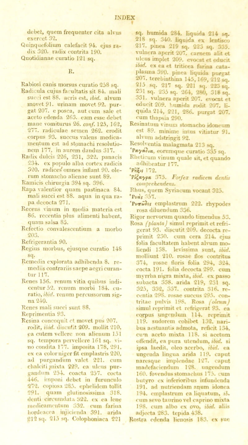 » dc-bet, quem frequenter cita alvus exercet 32, Quinquefolium calefacit 94. ejus ra- dix 320. radix contrita 190. Quotidianae curatio 121 sq. li. Rabiosi canis morsus curatio 258 sq. Radicula cujus facultatis sit 84. mali suc.i est 88. acris est, ibid. alvum movet 91. urinam movet 92. pur- gat 207. e posca, aut cum sale et aceto edenda 263. eam esse debet mane vomiturus 26. conf. 125, 162, 277. radiculae semen 262. erodit corpus 93. succus valens medica- mentum est ad stomachi resolutio- nem 177, in aurem dandus 317. Radi.x dulcis 226, 231, 322. panacis 234. ex populo alba cortex radicis 320. radicet omnes inflant 90. ole- rum stomacho alienae sunt 89. Ramicis chirurgia 394 sq. 396. Rapa valentior quam pastinaca 84. mali succi est 88. aqua in qua ra- pa decocta 271. Recens vinum in qiedia materia est 86. recentia plus alimenti habent, quam salsa 85. Refectio convalescentium a morbo 203. Refrigerantia 90. Regius morbus, ejusque curatio 14S sq. Remedia explorata adhibenda 8. re- mediis contrariis saepe aegri curan- tur 117. Renes 156. renum vitia quibus indi- centur 52. renum morbi 184. cu- ratio, ihid. renum percussorum sig- na 240. Renes mali succi sunt 88. Reprimentia 93. Resina concoquit ct movet pus 207. rodit, ibid. discidit 209. mollit 210. ea cutem vellere non alienum 151 sq. tempora pervellere 161 sq. vi- no condita 177. imposita 178, 291. ex ea color niger fit emplastris 220. ad inirgandum valet 221. cnm chalciti piixta 229. ea ulcus pur- gandum 254. coacta 257. cocta 446. imponi debet in furunculo 272. copiosa 285. ephelidem tollit 291. quam glutinosissima 318. denti circumdata 322. ex ea lene niedicaincntum 332. cum farina hordeacea injicienda 391. arida 212 S(). 215 sq. Colophoniaca 221 «q. humida 284. liquida 214 sq. 218 sq. 340. liquida ex leotisoj 217. pinea 219 sq. 225 sq. 335. vulnera aperit 207. carnem alit et ulcus implet 209. evocat et educit ibid, ex ea et triticea farina cata- plasma 390. pinea liquida purgat 207. terebinthina 145,169, 212 sq. 215 sq. 217 sq. 221 s<p 223 sq. 231 sq. 235 sq. 264, 280, 316 sq. 331. vulnera aperit 207. evocat et educit 209. humida rodit 207. li- quida 214, 221, 286. purgat 207. cum thapsia 290. Resinatum vinum stomacho idoneum est 89. minime intus vitiatur 91. alvum adstringit 92. Resolventia malagmata 213 sq. 'VayttSm, eontmque curatio 335 sq. Rheticum vinum quale sit, et quando adhibeatur 177. ■Px|/r 172. 'Pi^ayfa 375. Forfex radieem dentit comprehendent. Rhus, quem Syriacum vocant 325. 'Vvis 357. 'Pi/irwJif emplastrum 222. rhypodes rosa diluendum 336. Rigor nervorum quando timendus 53. Rosa fplanta J simul reprimit et refri- gerat 93. discutit 209. decocta re- primit 230. cum cera 214. ejus folia facultatem habent alvum mo- liendi 138. levissima sunt, ibid. molliunt 210. rosae flos contritus 374. rosae floris folia 294, 324. cocta 191. folia deccKia 299. cum myrrlia nigra mixta, ibid. ex passo subacta 338. arida 219, 251 sq. 325, 332, 557. ixjntrita 316. re- centia 298. rosae succus 295. con- tritae pulvis 198. Rosa ('oleumJ simul reprimit et refrigerat 93. ea eqrpus ungendum 114. reprimit 119. sudorem cohibet 132. nari- bus at?stuantis admota, reficit 134. cum aceto mixt.a 118. si acetum olfondit, ea pura utendum, ibid, si ipsa laedit, oleo acerbo, ibid. ea ungenda lingii.a arida 119. caput naresque implendae 127. caput madefaciendum 128. ungendum 160. fovendus stomachus 175. eum butyro ex inferioribus infundenda 191. ad nutriendam anum idonea 194. emplastrum ea liquatum, ib, eum sevo ta\mno vel caprino mixta 198. eum albo ex ovo, ibid. aliis adjecta 283. tepida 438, Rostra edenda lienosis 183. ex fuc