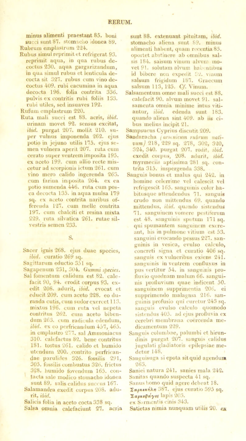 minus alimenti praestant 85. boni succi sunt 87. stomaclio itlonea 89. Rubrum emplasiruni 2‘24. Rubus simul reprimit et refrigerat 93. reprimit aqua, in qua rubus de- coctus 230. aqua gargarizandum, in qua simul rubus et lenticula de- cocta sit 327. rubus cum vino de- coctus 409. rubi cacumina in aqua decocta 196. folia contrita 336. pulvis ex contritis rubi foliis 133. rubi utiles, sed insuaves 192. Rufum emplastrum 220. Ruta mali succi est 88. acris, ibid. urinam movet 92. sensus excitat, ibid. x>urgat 207. mollit 210. su- per vulnus imponenda 262. ejus potio in jejuno utilis 175. ejus se- men vulnera aperit 207. ruta cum cerato super ventrem imposita 195. ex aceto 199. cum allio recte mis- cetur ad scorpionis ictum 261. cum vino mero calido ingerenda 265. cum farina in.posita 264. ex ea potio sumenda 446. ruta cum pos- ca decocta 135. in aqua mulsa 179 sq. ex aceto contrita naribus of- ferenda 127. cum meile contrita 197. cum chalciti et resina mixta 229. ruta silvatica 261. rutae sil- vestris semen 233. S. Sacer ignis 268. ejus duae species, ibid. curatio 269 sq. Sagittarum eductio 351 sq. Sagapenum 231, 304. Gummi species. Sal fomentum calidum est 82. cale- facit 90, 94. erodit corpus 93. ex- edit 208. adurit, ibid. evocat et educit 209. cum aceto 228. eo du- randa cutis, cum sudor exercet 113. mixtus 196. cum ruta vel nepeta contritus 262. cum aceto biben- dum 263. cum radicula edendum, ibid. ex eo perfricandum 457, 465. in cm])lastro 277. sal Ammoniacus 310. calefactus 82. bene contritus 181. tostus 261. calido et bumido utendum 200. .contrito perfri< an- dae parulides 326. fossilis 291, 305. fossilis combustus 326. frictus 328. bumido fovendum 165. con- tacta sale modico stomacho idonea sunt 89. salis calidus succus 167. Salamandra exedit corpus 208. adu- rit, ibid. Salicis folia in aceto cocta 338 sq. Salsa omnia calefaciunt 27. acria sunt 88. extenuant pituitam, ibid. stomacho aliena sunt 69. minus alimenti habent, quam recentia 85. oportet abstinere ab omnibus sal- sis 184. salsum vinum alvum mo- vet 91. solutam alvum hal 'niibus id bibere non expedit 52. vinum salsum frigidum 187. Craecitm salsum 113, 125. Cf. Vinum. Salsamentum omne mali succi est 88. calefacit 90. alvum movet 91. sal- samenta omnia minime intus viti- antur, ibid. edenda sunt 183. quando aliena sint 409. ab iis ci- bus melius incipit 21. Sampsucus Cyprius discutit 209. Sandaracha f arsuiicum rubrum nati- vum) 218, 229 sq. 278, 302, 320, 324, 340. purgat 207. rodit, tbid. exedit corpus, 208. adurit, jbid. myrmeciis aptissima 281 sq. con- trita 315. inspergenda 338. Sanguis bonus et malus qui 242. in homine celerrime vel calescit vel refrigescit 165. sanguinis color ha- bitusipie attendendus 71. sanguis crudo non mittendus 69. quando mittendus, ibid. quando sistendus 71. sangvrinem vomere pestiferum est 48. sanguinis sputum 171 sq. qui spumantem sanguinem exr re- ant, his in pulmone vitium est 53. sanguini evocando pessus 227. san- guinis in vesica, evulso calculo, concreti signa et curatio 406 sq. sanguis ex vulneribus exiens 241. sanguinis in ventrem confluxus in pus vertitur 54. in sangu.nis pro- fluvio quodnam malum 66. sangui- nis profluvium quae indicent 50. sanguinem supprimentia 206. ei supprimendo malagma 216. san- guinis profusio qui curetur 243 sq. sanguis evulso calculo quomodo sistendus 405. ad ejus profluvia ex cerebri membrana coercenda me- dicamentum 229. Sanguis columbae, palumbi et hirun- dinis purgat 207. sanguis calidus jugulati gladiatoris epilepsiae me- detur 148. Sanguisuga si epota sitquid agendum 263. Saniei natura 241. sanies mala 242» Sanitas quando suspecta 41 sq. Sanus homo quid agere debeat 18. 387. ejus curatio 395 sq. lapis 203. ex S.iinicntis cinis 343. Satietas nimia nunquam utilis 20. ex
