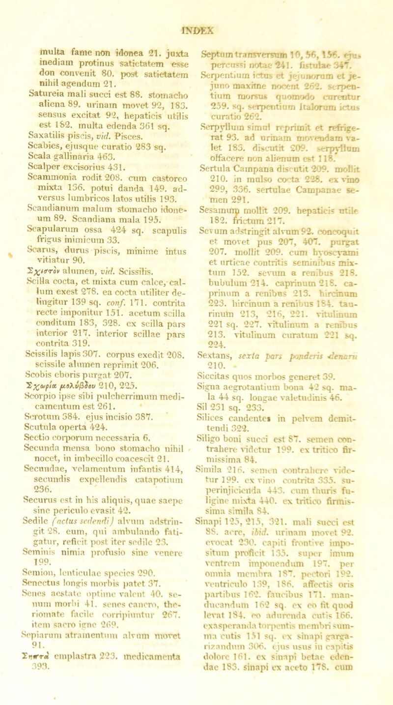 inulta fame non idonea “21. juxta inediam protinus satietatem esse don convenit 80. post satietatem nihil agendum 21. Satureia mali succi est 88. stomacho aliena 89. urinam movet 92, 183. sensus excitat 92, hepaticis utilis est 1S2. multa edenda 361 sq. Saxatilis piscis, vld. Pisces. Scabies, ejusque curatio 283 sq. Scala gallinaria 463. Scalper excisorius 431. Scammonia rodit 208. cum castoreo mixta 136. potui danda 149. ad- versus lumbricos latos utilis 193. .Scandianum malum stomacho idone- um 89. Scandiana mala 195. Scapularum ossa 424 sq. scapulis frigus inimicum 33. Scarus, durus piscis, minime intus vitiatur 90. alumen, vid. Scissilis. Scilla cocta, et mixta cum calce, cal- lum exest 278. ea cocta utiliter de- lingitur 139 sq. conf. 171. contrita recte imponitur 151. acetum scilla conditum 183, 328. ex scilla pars interior 217. interior scillae pars contrita 319. Scissilis lapis 307. corpus exedit 208. scissile alumen reprimit 206. .Scobis cboris purgat 207. ftaX.v^ieu 2l0, 225. Scorpio ipse sibi pulcherrimum medi- camentum est 261. ' Scrotum 384. ejus incisio 387. Scutula operta 424. Sectio coqsorum necessaria 6. Secunda mensa bono stomacho nihil nocet, in imbecillo coacescit 21. Secundae, velamentum infantis 414, secundis expellendis catapotium 236. Securus est in his aliquis, quae saepe sine periculo evasit 42. Sedile (netus sedendi) alvum adstrin- git 28. eum, qui ambulando fati- gatur, reficit post iter sedile 2.3. Seminis nimia profusio sine \-enere 199. Semion, lenticulae species 290. .Senectus longis morbis |)atet 37. Senes aestate optime valcut 40. se- num morbi 41. senes cancro, the- riomate facile corrii>iunttir 267. item sacro igne 269. Sepiarum atramentum alvum moret 91. littera emplastra 223. medicamenta 393. Septum transTcrsum 10, .56,156. eju» pcTcussi notae 241. fi.stulae .347, Seqtentium ictus et jejutvjrum et je- juno maxime nocent 262. serpen- tium morsus quom'ido tairtartur 259. sq. scapcTitium Italorum ictus curatio 262. Serpt-llum simul reprimit et refrige- rat 93. ad urinam mov»?ndam va- let 183. discaitit 209. serpjdlum olfacere non alienum est 118. .Sertula Campana discutit 209. mollit 210. in mulso co-^ta 228. ex s-ino 299, 336. sertulae Campanae se- men 291. Sesamum mollit 209. hepaticis utile 182. fiictum217. Sevum adstringit alvum 92. concoquit et movet pus 207, 407. purgat 207. mollit 209. cum hyoscyami et urticae contritis seminibus mix- tum 152. sevum a renibus 218. bubulum 214. caprinum 218. ca- prinum a renibus 213. hircinum 223. hircinum a renibus 1S4. tau- rinum 213, 216, 221. vitulinum 221 sq. 227. vitulinum a renibus 213. vitulinum curatura 221 sq. 224. .Sextans, sexta pars ponderis Senani 210. .Siccitas quos morbos generet 39. Signa aegrotantium bona 42 sq. ma- la 44 sq. longae valetudinis 46. Sil 251 sq. 233. .Silices candentci in pelvem demit- tendi 322. Siligro boni succi est 87. semen con- trahere videtur 199. ex tritico fir- missima 84. Simila 216. semen contrahere vide- tur 199. ex vino contrita 335. su- perinjicicilda 443. cum thuris fu- ligine niixda 440. ex tritico firmis- sima simila 84. Sinapi 125, 215, 321. mali succi est 88. acre, ihid. urinam movet 92. evocat 230. capiti frontive impo- situm proficit 135. su|>cr imum ventrem imponendtim 197. per omnia membra 187. pei'tori 192. ventriculo 139, 186. affectis oris Itartibus 162. faucibus 171. man- ducandum 162 sq. c\ eo til quod levat 184. eo adurenda cutis 166. exasperanda torpentis membri sum- ma cutis 151 sq. ex sinapi garga- rizandum 3(>6. tjus usvis in capitis dolore 161. cx sinapi betae eden- dae 183. sinapi ex aeeto 178. cum