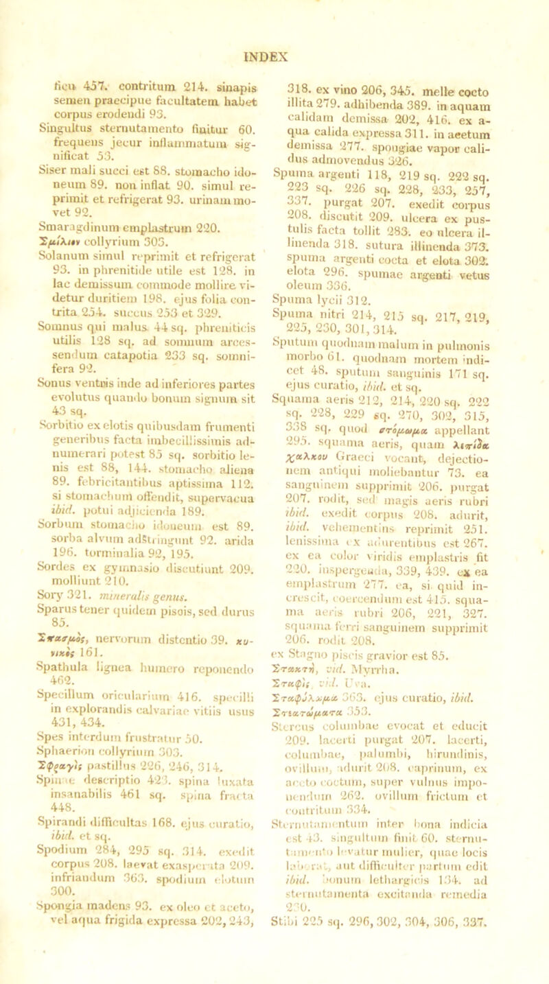 rtcrt 457. contritum 214. sinapis semen praecipue facultatem habet corpus erodendi 93. Singultus sternutamento (iuitur 60. frequens jecur inllauiniatuiu sig- nificat 53. Siser mali succi est 88. stomacho ido- neum 89. non inflat 90. simul re- primit et refrigerat 93. urinam mo- vet 92. Smaragdinum emplastrum 220. IfiiXuv collyrium 305. Solanum simul reprimit et refrigerat 93. in phrenitide utile est 128. in lac demissum commode mollire vi- detur duritiem 198. ejus folia con- trita 254. succus 253 et 329. Somnus qui malus 44 sq. phreniticis utilis 128 sq. ad sonmum arces- sendum catapotia 233 sq. somni- fera 92. Sonus ventnis inde ad inferiores partes evolutus quando bonum signum sit 43 sq. -Sorbitio exelotis quibusdam frumenti generibus facta imbecillissimis ad- numerari potest 85 sq. sorbitio le- nis est 88, 144. stomacho aiiena 89. febricitantibus aptissima 112. si stomachum ofiendit, supervacua ibid. potui adjicienda 189. Sorbum stomaciio idoneum est 89. sorba alvum adSti ingimt 92. arida 196. torminalia 92, 195. Sordes ex gymnasio discutiunt 209. molliunt 210. Sorj' .321. mineralis genus. Sparus tener quidem pisois, sed durus 85. Titrar/iis, nervorum distentio 39. *a- »i*it 161. Spathula lignea humero reponendo 402. Specillum orieularium 416. specilli in explorandis calvariae vitiis usus 431, 434. Spes interdum frustratur 50. Sphaerion collyrium 303. 'Xf^ayis pastillus 226, 246, 314, .Spinae descriptio 423. spina luxata insanabilis 461 sq. spina fracta 448. Spirandi diflicultas 168. ejus curalio, ibid. et sq. Spodium 284, 295 sq. 314. exedit corpus 208. laevat exasperata 209. infriandum 363. spodium elotmn 300. Spongia madeas 93. ex oleo et aceto, vel aqua frigida expressa 202,243, 318. ex vino 206, 345. meile cocto illita 279. adhibenda 389, in aquam calidam demissa 202, 416. ex a- qua calida expressa 311. in aeetum demissa 277. spongiae vapor cali- dus admovendus 326. Spuma argenti 118, 219 sq. 222 sq. 223 sq. 226 sq. 228, 233, 257, 337. purgat 207. exedit coipus 208. discutit 209. ulcera ex pus- tulis facta tollit 283. eo ulcera il- linenda 318. sutura illinenda 373. spuma argenti eocta et elota 302; elota 296. spumae argenti vetus oleum 336. Spuma lycii 312. Spuma nitri 214, 215 sq. 217, 219, 225,230, 301,314. Sputum quodnam malum in pulmonis morbo 61. quodn.am mortem indi- cet 48. sputum sanguinis 171 sq. ejus curatio, ibid. et iiq. Squama aeris 212, 214, 220 sq. 222 sq. 228, 229 sq. 270, 302, 315, 338 sq. quod criiia/^a appellant 295. squama aeris, quam Xt^tiitL X«b.K^u Graeci vocant, dejectio- nem .antiqui moliebantur 73. ea sanguinem supprimit 206. purgat 207. rodit, sed magis aeris rubri ibid. exedit corpus 208. adurit, ibid. vehementius reprimit 251. lenissima i x udureutitms c.st 267. ex ea color \ iridis empla.stris fit 220. in.spergeuda, 339, 439. cx ea emplastrum 277. ea, si. quid in- crescit, coercendum est 415. squa- ma aeris rubri 206, 221, 327. squama ferri sanguinem supprimit 206. rodit 208. ex Stagno piscis gravior est 85. XraiKTv, -jid. MyiTha. -j.’d. Ura. 363. ejus curatio, ibid. XtiaTufiaTU .3.5.3. Stercus columbae evocat et educit 209. lacerti purgat 207. lacerti, columbae, palumbi, hirundinis, ovillum, adurit 2(jS. caprinum, ex acc;to < octum, super vulnus impo- nendum 262. ovillum frictum et contritum .334. Stcriiutanicntum inter bona indicia est -13. singultum linit 60. sternu- tamento b vutur mulier, «piae locis laiiv ral, aut diflicuiti r parium edit ibid. iionuin lethargitas 1.34. ad stci nutamenta excitanda remedia 270. Stibi 225 .S(). 296, 302, 304, 306, 337.