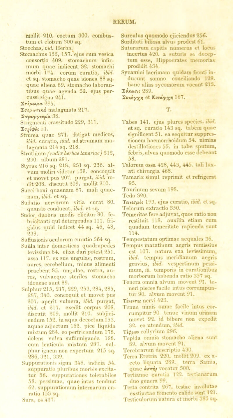 mollit 210. coctum 300. combus- tum et elotum 300 sq. Stoechas, vid. Herba. Stomachus 155, 157. ejus cum vesica consortio 409. stoinaciium infir- mum quae indicent 32. stomachi morbi 174. eorum curatio, ibid. et sq. stomacho quae idonea 88 sq. quae aliena 89. stomacho laboran- tibus quae agenda 32. ejus per- cussi signa 241. Srifiuu.it 295. Truf/vTixec malagmata 217. y, Tpetyyoupia 38. Strigmenti crassitudo 229, 311. 'Sr^ipot J1. Struma quae 271. fatigat medicos, ibid. curatio, ibid. ad strumam ma- lagmata 214 sq. 218. Struthium (radix herbae lanariae^212, 230. album 291. Styrax 216 sq. 218, 231 sq. 236. al- vum moliri videtur 138. concoquit et movet pus 207. purgat, ibid. ro- dit 208. discutit 209. mollit 210. Succi boni quaenam 87. mali quae- nain, ibid. et sq. Sudatio nervorum vitia curat 80. quaii lo conducat, ibul. et sq. .Sudor, duobus modis elicitur 80. fe- bricitanti qui detergendus 111. fri- gidus quid indicet 44 sq. 46, 48, 239. Suffusionis oculorum curatio 364 sq. Suilla inter domesticas quadrupedes levissima 84. elixa dari potest 251. assa 117. ex sue ungulae, rostrum, aures, cerebellum, minus alimenti praebent 85. ungulae, rostra, au- res, vulvaeque steriles stomacho idoneae sunt 89. Sulphur 215, 217, 229, 253, 284,285, 287, 340. concoquit et movet pus 207. aperit vulnera, ibid. purgat, ibid. et 217. exedit corpus 208. discutit 209. mollit 210. subjici- endum 152. iii aqua decoctum 153. aquae adjectum 162. pice liquida mixtum 284. eo perfricandum 173. dolens vulva sulViiniigamla 198. cum lenticula mixtum 287. sul- phur ignem iioii expertum 215 sq. 286,321, 339. .Sui»puratiouis signa 346. indicia 54. suppuratio pluribus morbis excita- tur 56. sup)niratioucs tolerabiles 58. pc.ssimae, quae intus tendunt 62. snppiirationnin inteinanim cu- ratio 153 sq. .Sura, os 427. Surculus quomodo ejiciendus 256. Surditati biliosa alvus prodest 61. Suturarum capitis numerus et locus incertus 420. a suturis se decep- tum esse, Hippocrates memoriae prodidit 434 Sycamini lacrimam quidam fronti in- du.-unt somno conciliando 129. hanc alias sycomorum vocant 213. y.vKueit 289. Stirdyxv et Kufmyx» 167. T. Tabes 141. ejus plures species, tiirf. et sq. curatio 143 sq. tabem quae significent 51. ea sequitur suppres- sionem haemorrhoidum 54. nimias destillationes 55. in tabe sputum, febris, alvus quomodo esse debeant 58. Talorum ossa 428, 443, 445. tali lux- ati chirurgia 463. Tamarix simul reprimit et refrigerat 93. Taurinum sevum 198. Tcda 320. Timg/ior 193. ejus curatio, ibid. etsq. Telorum extrartio 350. Temeritas fere adjuvat, quos ratio non restituit 118. auxilia etiam cum quadam temeritate rapienda sunt 114. Tempestatum optimae aequales 56. Tempus matntiiium aegris remissius est 107. natura sna levissimum, ibid. tempus meridianum aegris gravius, ibid. vespertinum pessi- mum, ib. temporis in cumtionibus morborum babenda ratio 357 sq. Tenera omnia alvum movent 91. te- neri pisces facile intus corrumpun- tur 90. alvum movent 91. Tirorif nen i 423. Tenue nimis omne facile intus cor- rumpitur 90. tenue vinum urinam movet 92. id bibere non expedit 32. eo utendum, ibid. Tiffiof eollyrium 296. Teiiida omnia stomacho aliena sunt 89. alvum movent 91. Terebrarum descriptio 430. Terra Eretria 220. mollit 209. cx a- eoto liquata 289. terra Samia, quae icrif vocatur 300. Tertianae ciinitio 122. tertianarum duo genera 99. Testa contrita 267. testae involutae cxstiiu-tae fomento calido sunt 121. Testiculorum natura ct morbi 383 sq.