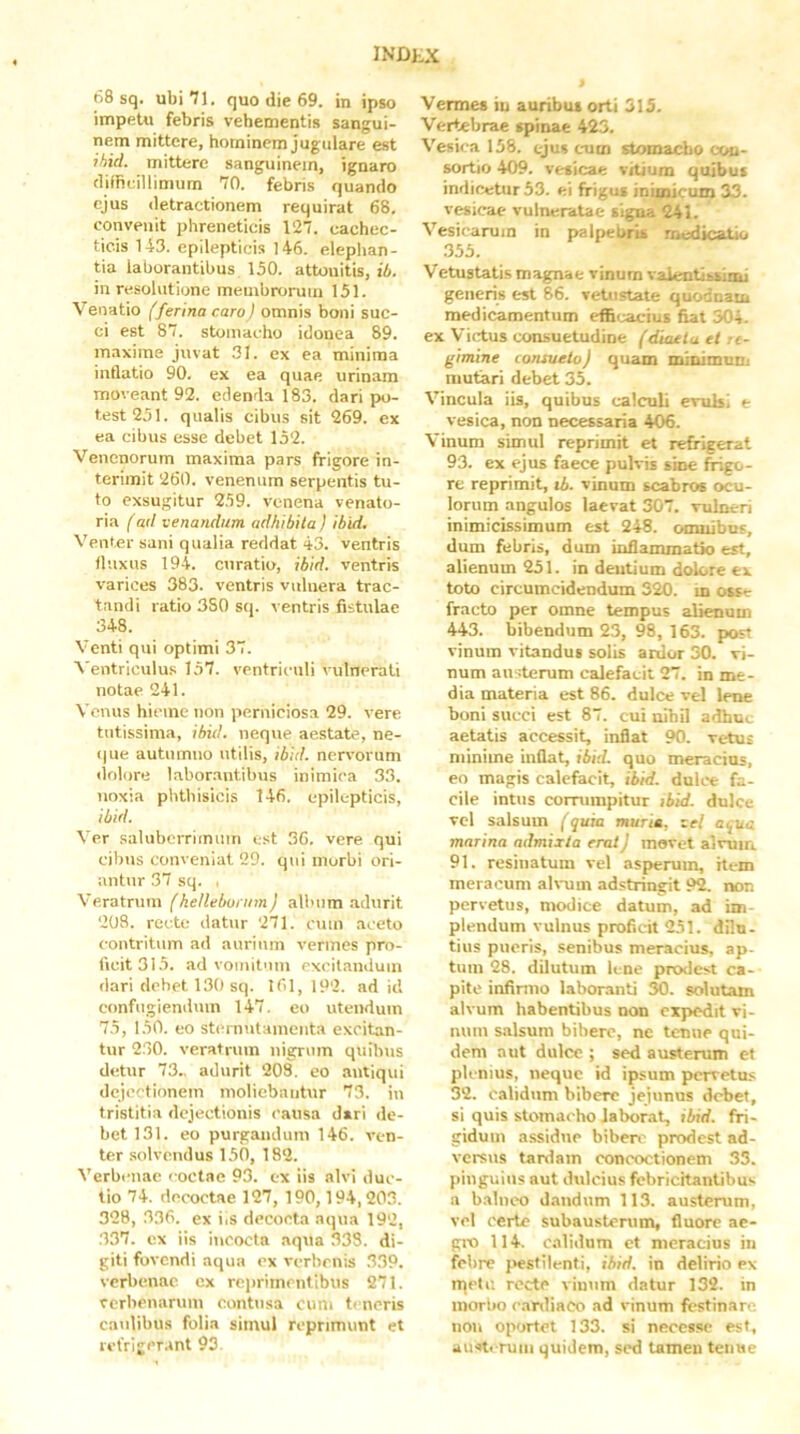 68 sq. ubi 71. quo die 69. in ipso impetu febris vehementis sangui- nem mittere, hominem jugulare est ihid. mittere sanguinem, ignaro tliffieillimum 70. febris quando ejus detractionem requirat 68. convenit phreneticis 127. cachec- ticis 143. epilepticis I46. eleplian- tia laborantibus 150. attonitis, ib. in resolutione membrorum 151. Venatio (ferina caro} omnis boni suc- ci est 87. stomacho idonea 89. maxime juvat 31. ex ea minima intlatio 90. ex ea quae urinam moveant 92. edenda 183. dari po- test 251. qualis cibus sit 269. ex ea cibus esse debet 152. Venenorum maxima pars frigore in- terimit 260. venenum serpentis tu- to exsugitur 259. venena venato- ria (ad venandum adhibita } ibid. Venter sani qualia reddat 43. ventris tluxns 194. curatio, ibid. ventris varices 383. ventris vulnera trac- tandi ratio 380 sq. ventris fistulae 348. Venti qui optimi 37. Ventriculus 157. ventriculi vulnerati notae 241. Venus hieme non perniciosa 29. vere tutissima, ibid. neque aestate, ne- (|ue autumno utilis, ibid. nervorum «lolore laborantibus inimica 33. noxia phthisicis 146. epilepticis, ibid. Ver saluberrimum est 36. vere qui cibus conveniat 29. qui morbi ori- antur 37 sq. . Veratrum fkellebunim) album adurit 208. recte datur 271. cum aceto contritum ad aurium vermes pro- ficit 315. ad vomitum excitandum dari debet 13() sq. 161, 192. ad id confugiendum 147. eo utendum 75, 150. eo sternutamenta excitan- tur 230. veratrum nigrum quibus detur 73.. adurit 208. eo antiqui dejectionem moliebantur 73. in tristitia dejectionis causa d»ri de- bet 131. eo purgandum 146. ven- ter solvendus 150, 182. Verbenae coctae 93. ex iis alvi duc- tio 74. decoctae 127, 190,194,203. 328, 336. ex iiS decocta aqua 192, 337. ex iis incocta .aqua 338. di- giti fovendi aqua ex verbenis 339. verbenae ex rciirimentlbus 271. cerbenarum contusa cum teneris caulibus folia simul reprimunt et refrigcr.int 93. Vermes iu auribus orti 315. Vertebrae spinae 423. Vesica 158. ejus cnim stomacho con- sortio 409. vesicae vitium quibus indicetur 53. ei frigus inimicum 33. vesicae vulneratae signa 241. Vesicarum in palpel^ naedicatio .355. Vetustatis magnae vinum valentibsimi generis est 86. vetustate qiiodnatn medicamentum efl5(.;acius fiat 304. ex Virtus consuetudine (diaeta et te- gimine consueto) quam minimuni mutari debet 35. Vincula iis, quibus calculi evulsi t vesica, non necessaria 406. Vinum simul reprimit et refrigerat 93. ex ejus faece pulvis sine frigo- re reprimit, li. vinum scabros ocu- lorum angulos laevat 307. vulneri inimicissimum est 248. omnibus, dum febris, dum infiammatSo est, alienum 251. in deutium dolore ex toto circumcidendum 320. in osse fracto per omne tempus alienum 443. bibendum 23, 98, 163. post vinum vitandus solis ardor 30. vi- num austerum calefacit 27. in me- dia materia est 86. dulce vel lene boni succi est 87. cui nihil adhuc aetatis accessit, inflat 90. vetus minime inflat, ibid. quo meracius, eo magis calefacit, ibid. dulce fa- cile intus corrumpitur ibid. dulce vcl salsum (quia murie, vel aqua marina admixta erat) movet alvum 91. resinatum vel asperum, item meracum ah-um adstringit 92. non pervetus, modice datum, ad im- plendum vulnus proficit 251. dilu- tius pueris, senibus meracius, ap- tum 28. dilutum lene prodest ca- pite infinno laboranti 30. solutam alvum habentibus non expedit vi- num salsum bibere, ne tenue qui- dem aut dulce ; sed austerum et plemus, neque id ipsum pervetus 32. calidum bibere jejunus debet, si quis stomacho laborat, ibid. fri- gidum assidue biben' prodest ad- versus tardam concoctionem 33. pinguius aut dulcius febricitantibus a b.alneo dandum 113. austerum, vel certe subausterum, fluore ae- gro 114. calidum ct meracius iii febre j.»estilenti, ibid. in delirio ex nietu recte vinum datur 132. in morbo e.anliaco ad vinum festinare noii oportet 133. si necessc est, aust. ruiii quidem, sed tamen tenue