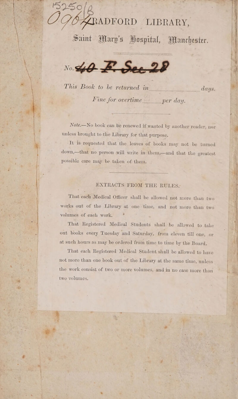 ADFORD “LIBRARY, a Sunt Mary's Hospital, Manchester. hOB See 23 This Book to be returned in iss. OMe, I’ine for overtime Seer day, unless brought to the Library for that purpose. It is requested that the leayes of books may not be turned down,—that no person will write in them,—and that the greatest, possible care may be taken of them. wy EXTRACTS FROM THE RULES- That each Medical Officer shall be allowed not more than two works out of the Library at one time, and not more than two volumes of each work. . That Registered Medical Students shall be allowed to take out books every Tuesday and Saturday, from eleven till one, or at such hours as may be ordered from time to time by the Board. That each Registered Medical Student shall be allowed to haye not more than one book out of the Library at the same time, unless i a the work consist of two or more volumes, and in no case more than two volumes, fe et acaineshittirentasien cals. coll ahaa geil &gt; i — ee Aer \N