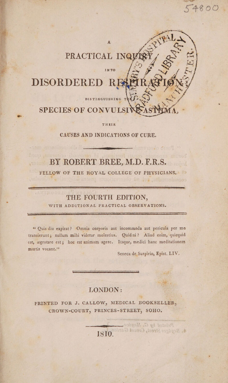 * j Cat mt, PRACTICAL INQ} IRY (Ae tee ae Ory 4 fx] INTO a + i 7 We DISORDERED RE4 DISTINGUISHING T ne SPECIES OF CONVULSI THEIR CAUSES AND INDICATIONS OF CURE. BY ROBERT BREE, M.D. F.R.S. FELLOW OF THE ROYAL COLLEGE OF PHYSICIANS, - = , 4 “ = THE FOURTH EDITION, WITH ADDITIONAL PRACTICAL OBSERVATIONS. s¢ Quis diu expirat? ‘Omnia corporis aut incommoda aut pericula per me transierunt; nullum mihi videtur molestius. Quidni? Aliud enim, quicquid Itaque, medici hanc meditationem ‘est, zgrotare est; hoc est animam agere. mortis vocant.’? Seneca de Suspirio, Epist. LIV. LONDON: : *% PRINTED FOR J. CALLOW, MEDICAL BOOKSELLER, CROWN-COURT, PRINCES-STREET, SOHO. a nee esemeed