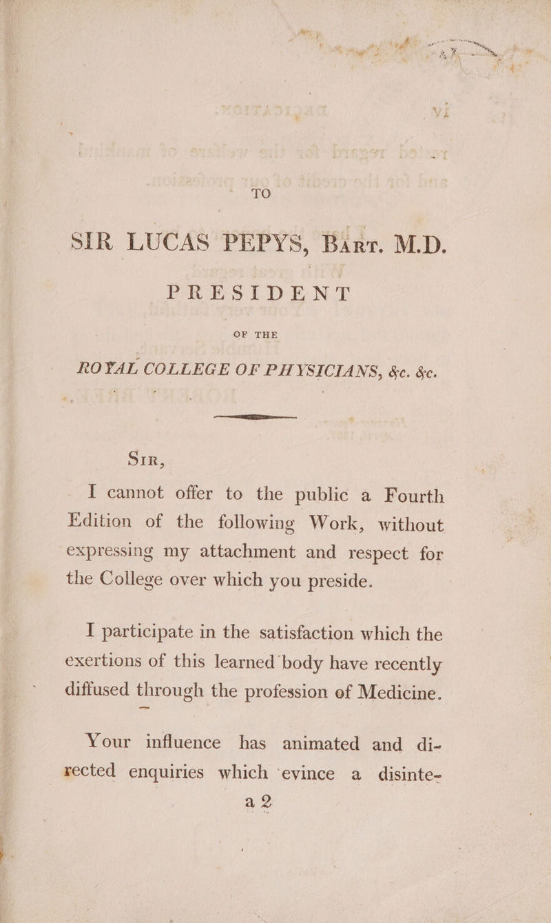 ‘TO SIR LUCAS PEPYS, Barr. M.D. PRESIDENT OF THE ROYAL COLLEGE OF PHYSICIANS, &amp;c. &amp;c. SIR, I cannot offer to the public a Fourth Kdition of the following Work, without expressing my attachment and respect for the College over which you preside. I participate in the satisfaction which the exertions of this learned body have recently diffused through the profession of Medicine. Your influence has animated and di- rected enquiries which ‘evince a disinte- a 2