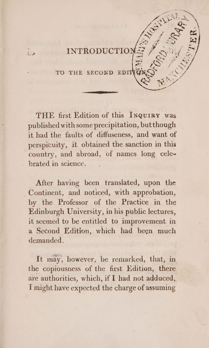 THE first Edition of this Inquiry was published with some precipitation, but though it had the faults of diffuseness, and want of perspicuity, it obtained the sanction in this country, and abroad, of names long cele- brated in science. After having been translated, upon the Continent, and noticed, with approbation, by the Professor of the Practice in the Edinburgh University, in his public lectures, it seemed to be entitled to improvement in a Second Edition, which had been much demanded. It may, however, be remarked, that, in the copiousness of the first Edition, there — are authorities, which, if I had not adduced, I might have expected the charge of assuming